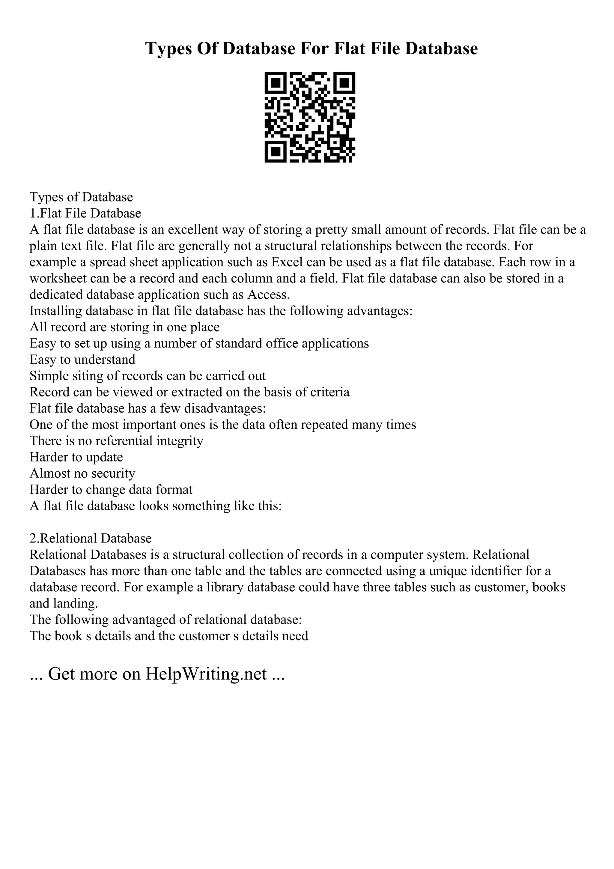 Types Of Database For Flat File Database
Types of Database
1.Flat File Database
A flat file database is an excellent way of storing a pretty small amount of records. Flat file can be a
plain text file. Flat file are generally not a structural relationships between the records. For
example a spread sheet application such as Excel can be used as a flat file database. Each row in a
worksheet can be a record and each column and a field. Flat file database can also be stored in a
dedicated database application such as Access.
Installing database in flat file database has the following advantages:
All record are storing in one place
Easy to set up using a number of standard office applications
Easy to understand
Simple siting of records can be carried out
Record can be viewed or extracted on the basis of criteria
Flat file database has a few disadvantages:
One of the most important ones is the data often repeated many times
There is no referential integrity
Harder to update
Almost no security
Harder to change data format
A flat file database looks something like this:
2.Relational Database
Relational Databases is a structural collection of records in a computer system. Relational
Databases has more than one table and the tables are connected using a unique identifier for a
database record. For example a library database could have three tables such as customer, books
and landing.
The following advantaged of relational database:
The book s details and the customer s details need
... Get more on HelpWriting.net ...
 