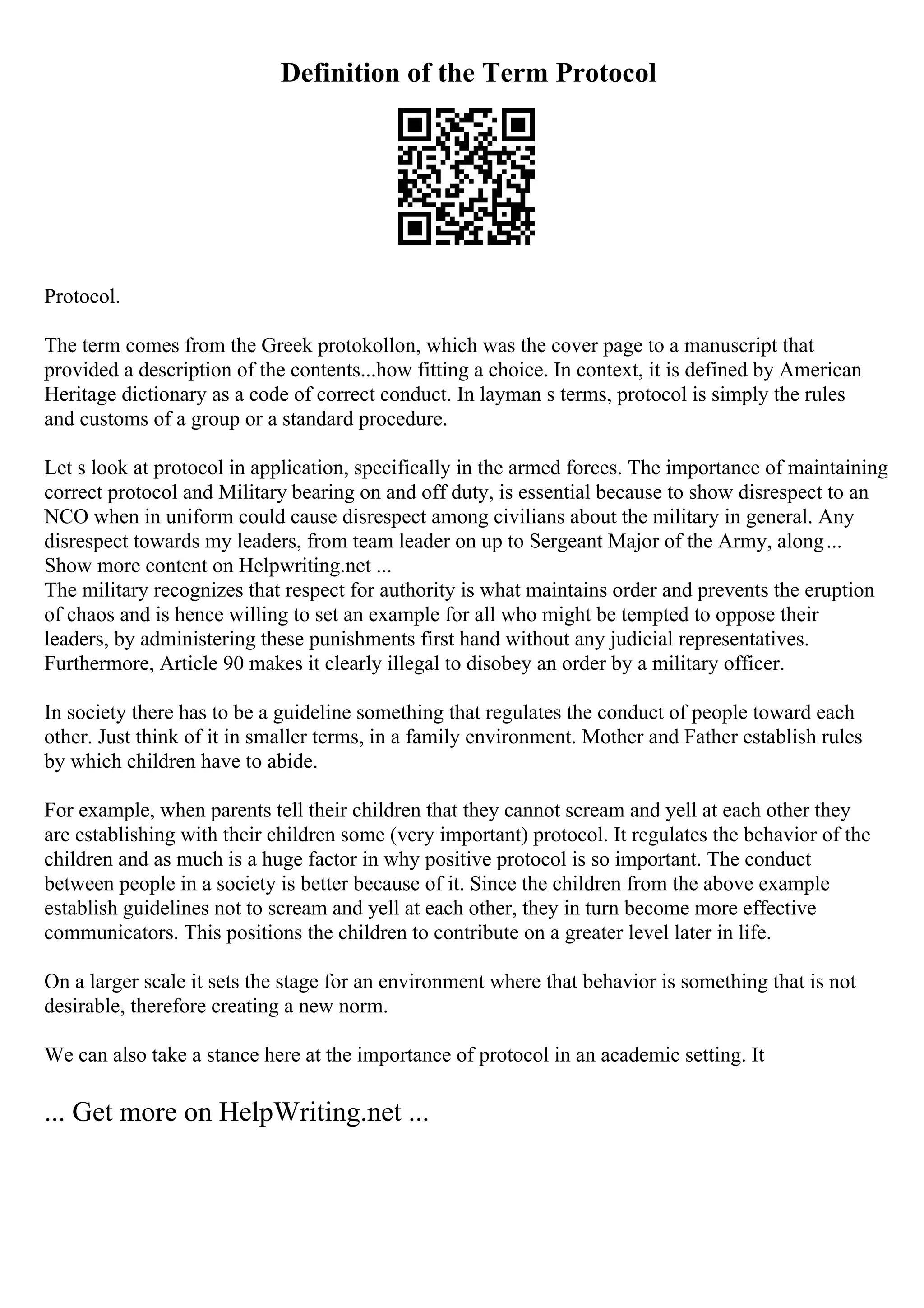 Definition of the Term Protocol
Protocol.
The term comes from the Greek protokollon, which was the cover page to a manuscript that
provided a description of the contents...how fitting a choice. In context, it is defined by American
Heritage dictionary as a code of correct conduct. In layman s terms, protocol is simply the rules
and customs of a group or a standard procedure.
Let s look at protocol in application, specifically in the armed forces. The importance of maintaining
correct protocol and Military bearing on and off duty, is essential because to show disrespect to an
NCO when in uniform could cause disrespect among civilians about the military in general. Any
disrespect towards my leaders, from team leader on up to Sergeant Major of the Army, along...
Show more content on Helpwriting.net ...
The military recognizes that respect for authority is what maintains order and prevents the eruption
of chaos and is hence willing to set an example for all who might be tempted to oppose their
leaders, by administering these punishments first hand without any judicial representatives.
Furthermore, Article 90 makes it clearly illegal to disobey an order by a military officer.
In society there has to be a guideline something that regulates the conduct of people toward each
other. Just think of it in smaller terms, in a family environment. Mother and Father establish rules
by which children have to abide.
For example, when parents tell their children that they cannot scream and yell at each other they
are establishing with their children some (very important) protocol. It regulates the behavior of the
children and as much is a huge factor in why positive protocol is so important. The conduct
between people in a society is better because of it. Since the children from the above example
establish guidelines not to scream and yell at each other, they in turn become more effective
communicators. This positions the children to contribute on a greater level later in life.
On a larger scale it sets the stage for an environment where that behavior is something that is not
desirable, therefore creating a new norm.
We can also take a stance here at the importance of protocol in an academic setting. It
... Get more on HelpWriting.net ...
 