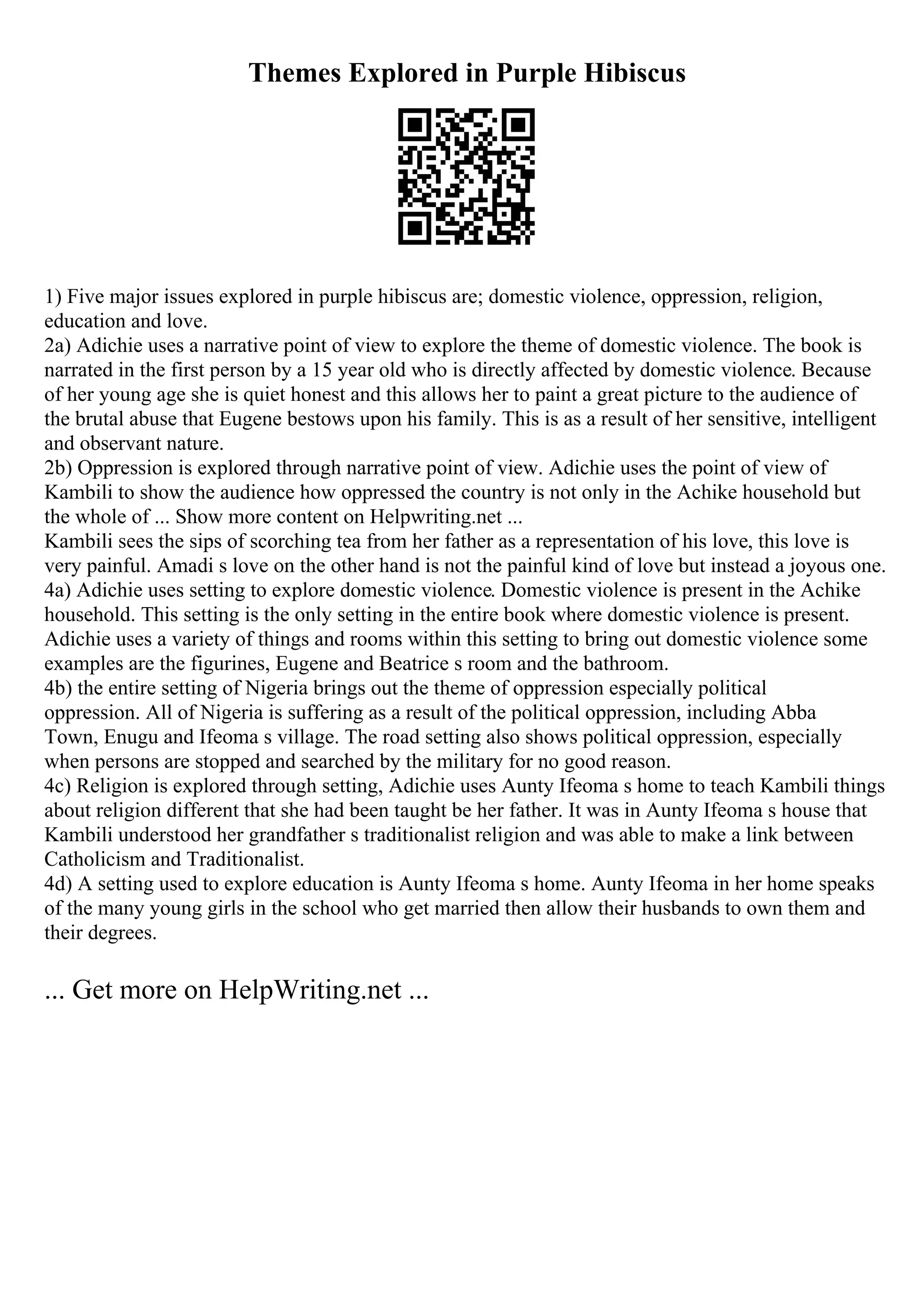 Themes Explored in Purple Hibiscus
1) Five major issues explored in purple hibiscus are; domestic violence, oppression, religion,
education and love.
2a) Adichie uses a narrative point of view to explore the theme of domestic violence. The book is
narrated in the first person by a 15 year old who is directly affected by domestic violence. Because
of her young age she is quiet honest and this allows her to paint a great picture to the audience of
the brutal abuse that Eugene bestows upon his family. This is as a result of her sensitive, intelligent
and observant nature.
2b) Oppression is explored through narrative point of view. Adichie uses the point of view of
Kambili to show the audience how oppressed the country is not only in the Achike household but
the whole of ... Show more content on Helpwriting.net ...
Kambili sees the sips of scorching tea from her father as a representation of his love, this love is
very painful. Amadi s love on the other hand is not the painful kind of love but instead a joyous one.
4a) Adichie uses setting to explore domestic violence. Domestic violence is present in the Achike
household. This setting is the only setting in the entire book where domestic violence is present.
Adichie uses a variety of things and rooms within this setting to bring out domestic violence some
examples are the figurines, Eugene and Beatrice s room and the bathroom.
4b) the entire setting of Nigeria brings out the theme of oppression especially political
oppression. All of Nigeria is suffering as a result of the political oppression, including Abba
Town, Enugu and Ifeoma s village. The road setting also shows political oppression, especially
when persons are stopped and searched by the military for no good reason.
4c) Religion is explored through setting, Adichie uses Aunty Ifeoma s home to teach Kambili things
about religion different that she had been taught be her father. It was in Aunty Ifeoma s house that
Kambili understood her grandfather s traditionalist religion and was able to make a link between
Catholicism and Traditionalist.
4d) A setting used to explore education is Aunty Ifeoma s home. Aunty Ifeoma in her home speaks
of the many young girls in the school who get married then allow their husbands to own them and
their degrees.
... Get more on HelpWriting.net ...
 
