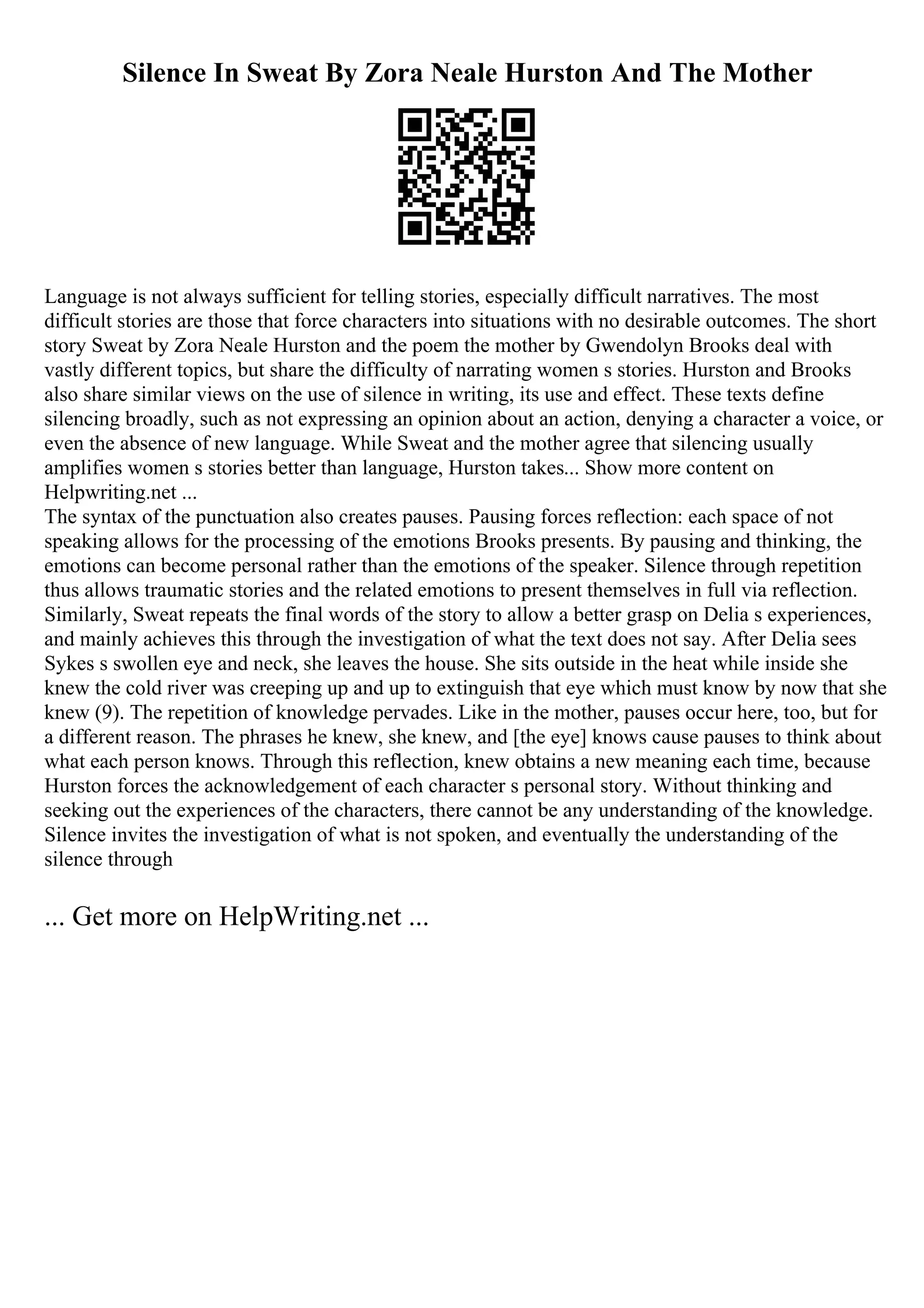 Silence In Sweat By Zora Neale Hurston And The Mother
Language is not always sufficient for telling stories, especially difficult narratives. The most
difficult stories are those that force characters into situations with no desirable outcomes. The short
story Sweat by Zora Neale Hurston and the poem the mother by Gwendolyn Brooks deal with
vastly different topics, but share the difficulty of narrating women s stories. Hurston and Brooks
also share similar views on the use of silence in writing, its use and effect. These texts define
silencing broadly, such as not expressing an opinion about an action, denying a character a voice, or
even the absence of new language. While Sweat and the mother agree that silencing usually
amplifies women s stories better than language, Hurston takes... Show more content on
Helpwriting.net ...
The syntax of the punctuation also creates pauses. Pausing forces reflection: each space of not
speaking allows for the processing of the emotions Brooks presents. By pausing and thinking, the
emotions can become personal rather than the emotions of the speaker. Silence through repetition
thus allows traumatic stories and the related emotions to present themselves in full via reflection.
Similarly, Sweat repeats the final words of the story to allow a better grasp on Delia s experiences,
and mainly achieves this through the investigation of what the text does not say. After Delia sees
Sykes s swollen eye and neck, she leaves the house. She sits outside in the heat while inside she
knew the cold river was creeping up and up to extinguish that eye which must know by now that she
knew (9). The repetition of knowledge pervades. Like in the mother, pauses occur here, too, but for
a different reason. The phrases he knew, she knew, and [the eye] knows cause pauses to think about
what each person knows. Through this reflection, knew obtains a new meaning each time, because
Hurston forces the acknowledgement of each character s personal story. Without thinking and
seeking out the experiences of the characters, there cannot be any understanding of the knowledge.
Silence invites the investigation of what is not spoken, and eventually the understanding of the
silence through
... Get more on HelpWriting.net ...
 
