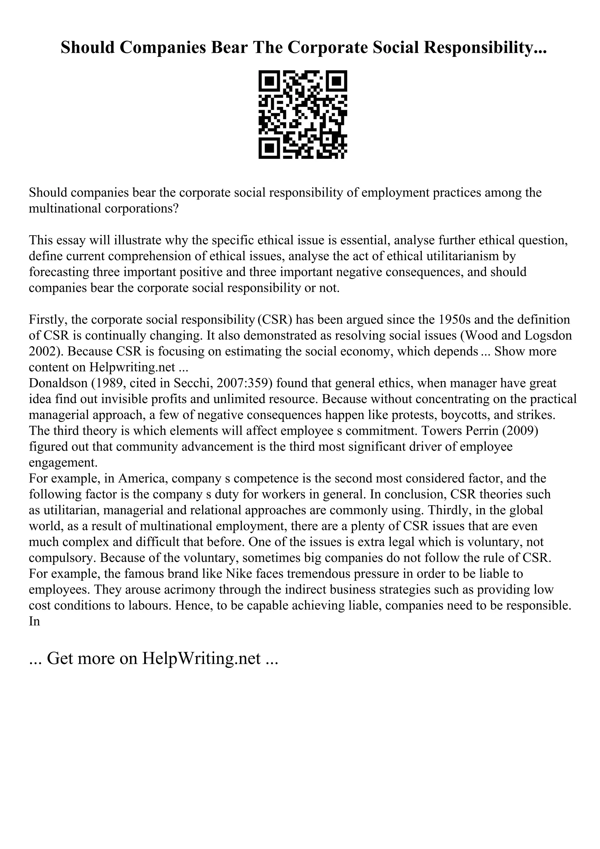 Should Companies Bear The Corporate Social Responsibility...
Should companies bear the corporate social responsibility of employment practices among the
multinational corporations?
This essay will illustrate why the specific ethical issue is essential, analyse further ethical question,
define current comprehension of ethical issues, analyse the act of ethical utilitarianism by
forecasting three important positive and three important negative consequences, and should
companies bear the corporate social responsibility or not.
Firstly, the corporate social responsibility (CSR) has been argued since the 1950s and the definition
of CSR is continually changing. It also demonstrated as resolving social issues (Wood and Logsdon
2002). Because CSR is focusing on estimating the social economy, which depends ... Show more
content on Helpwriting.net ...
Donaldson (1989, cited in Secchi, 2007:359) found that general ethics, when manager have great
idea find out invisible profits and unlimited resource. Because without concentrating on the practical
managerial approach, a few of negative consequences happen like protests, boycotts, and strikes.
The third theory is which elements will affect employee s commitment. Towers Perrin (2009)
figured out that community advancement is the third most significant driver of employee
engagement.
For example, in America, company s competence is the second most considered factor, and the
following factor is the company s duty for workers in general. In conclusion, CSR theories such
as utilitarian, managerial and relational approaches are commonly using. Thirdly, in the global
world, as a result of multinational employment, there are a plenty of CSR issues that are even
much complex and difficult that before. One of the issues is extra legal which is voluntary, not
compulsory. Because of the voluntary, sometimes big companies do not follow the rule of CSR.
For example, the famous brand like Nike faces tremendous pressure in order to be liable to
employees. They arouse acrimony through the indirect business strategies such as providing low
cost conditions to labours. Hence, to be capable achieving liable, companies need to be responsible.
In
... Get more on HelpWriting.net ...
 