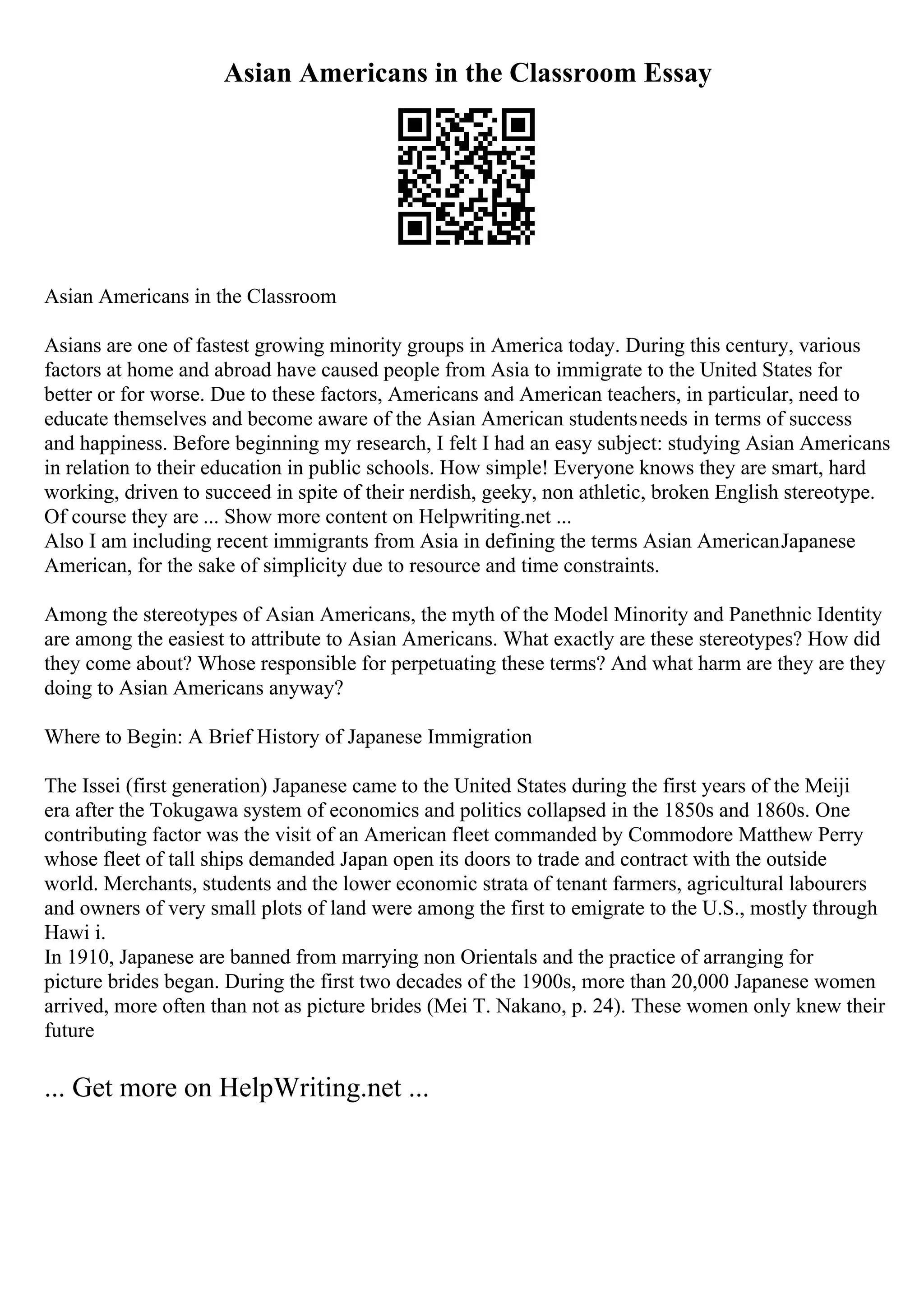 Asian Americans in the Classroom Essay
Asian Americans in the Classroom
Asians are one of fastest growing minority groups in America today. During this century, various
factors at home and abroad have caused people from Asia to immigrate to the United States for
better or for worse. Due to these factors, Americans and American teachers, in particular, need to
educate themselves and become aware of the Asian American studentsneeds in terms of success
and happiness. Before beginning my research, I felt I had an easy subject: studying Asian Americans
in relation to their education in public schools. How simple! Everyone knows they are smart, hard
working, driven to succeed in spite of their nerdish, geeky, non athletic, broken English stereotype.
Of course they are ... Show more content on Helpwriting.net ...
Also I am including recent immigrants from Asia in defining the terms Asian AmericanJapanese
American, for the sake of simplicity due to resource and time constraints.
Among the stereotypes of Asian Americans, the myth of the Model Minority and Panethnic Identity
are among the easiest to attribute to Asian Americans. What exactly are these stereotypes? How did
they come about? Whose responsible for perpetuating these terms? And what harm are they are they
doing to Asian Americans anyway?
Where to Begin: A Brief History of Japanese Immigration
The Issei (first generation) Japanese came to the United States during the first years of the Meiji
era after the Tokugawa system of economics and politics collapsed in the 1850s and 1860s. One
contributing factor was the visit of an American fleet commanded by Commodore Matthew Perry
whose fleet of tall ships demanded Japan open its doors to trade and contract with the outside
world. Merchants, students and the lower economic strata of tenant farmers, agricultural labourers
and owners of very small plots of land were among the first to emigrate to the U.S., mostly through
Hawi i.
In 1910, Japanese are banned from marrying non Orientals and the practice of arranging for
picture brides began. During the first two decades of the 1900s, more than 20,000 Japanese women
arrived, more often than not as picture brides (Mei T. Nakano, p. 24). These women only knew their
future
... Get more on HelpWriting.net ...
 
