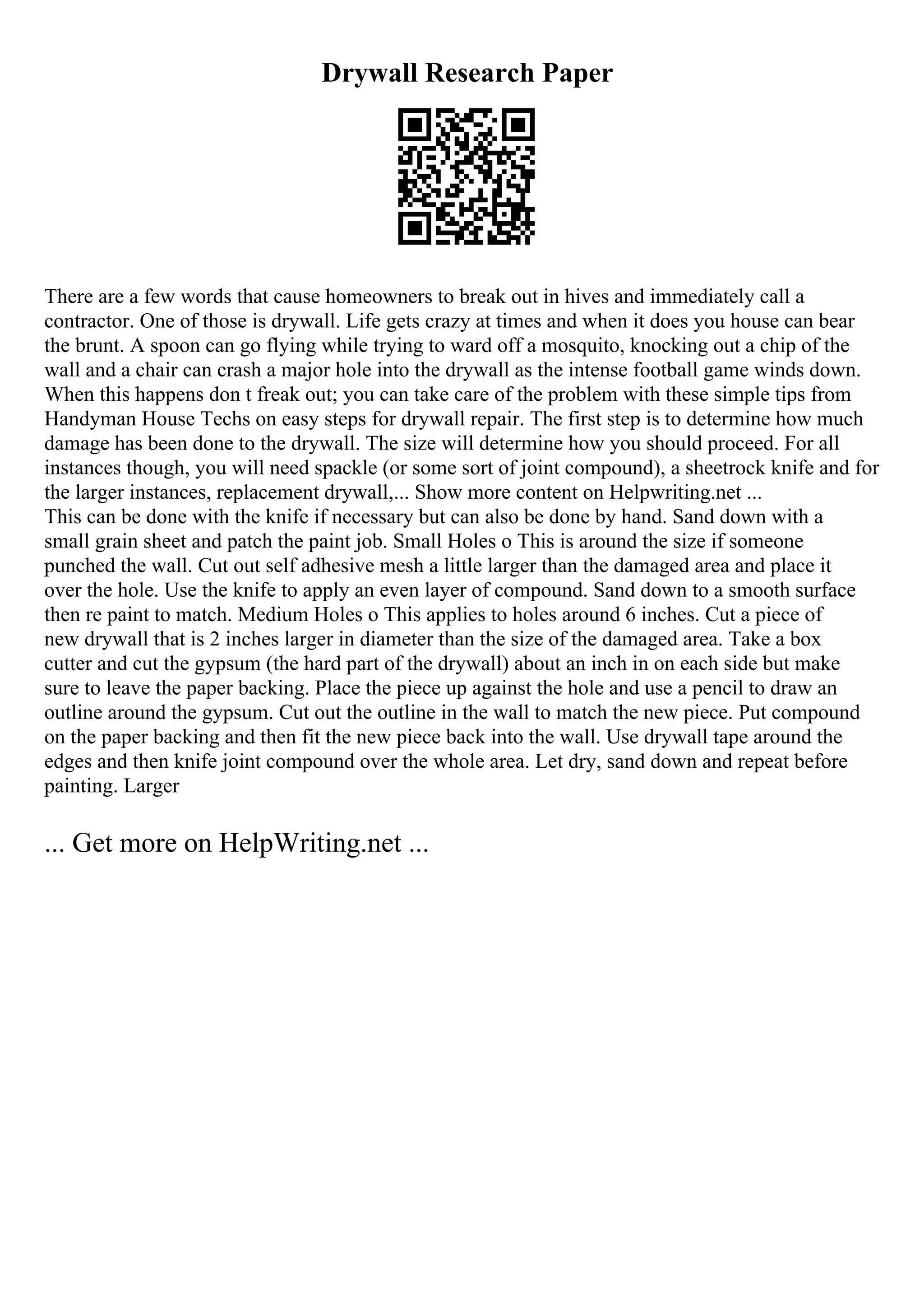 Drywall Research Paper
There are a few words that cause homeowners to break out in hives and immediately call a
contractor. One of those is drywall. Life gets crazy at times and when it does you house can bear
the brunt. A spoon can go flying while trying to ward off a mosquito, knocking out a chip of the
wall and a chair can crash a major hole into the drywall as the intense football game winds down.
When this happens don t freak out; you can take care of the problem with these simple tips from
Handyman House Techs on easy steps for drywall repair. The first step is to determine how much
damage has been done to the drywall. The size will determine how you should proceed. For all
instances though, you will need spackle (or some sort of joint compound), a sheetrock knife and for
the larger instances, replacement drywall,... Show more content on Helpwriting.net ...
This can be done with the knife if necessary but can also be done by hand. Sand down with a
small grain sheet and patch the paint job. Small Holes o This is around the size if someone
punched the wall. Cut out self adhesive mesh a little larger than the damaged area and place it
over the hole. Use the knife to apply an even layer of compound. Sand down to a smooth surface
then re paint to match. Medium Holes o This applies to holes around 6 inches. Cut a piece of
new drywall that is 2 inches larger in diameter than the size of the damaged area. Take a box
cutter and cut the gypsum (the hard part of the drywall) about an inch in on each side but make
sure to leave the paper backing. Place the piece up against the hole and use a pencil to draw an
outline around the gypsum. Cut out the outline in the wall to match the new piece. Put compound
on the paper backing and then fit the new piece back into the wall. Use drywall tape around the
edges and then knife joint compound over the whole area. Let dry, sand down and repeat before
painting. Larger
... Get more on HelpWriting.net ...
 