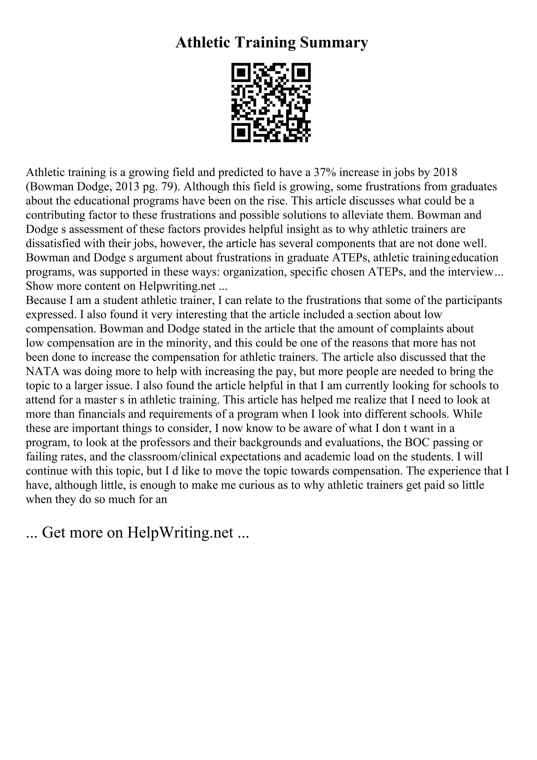 Athletic Training Summary
Athletic training is a growing field and predicted to have a 37% increase in jobs by 2018
(Bowman Dodge, 2013 pg. 79). Although this field is growing, some frustrations from graduates
about the educational programs have been on the rise. This article discusses what could be a
contributing factor to these frustrations and possible solutions to alleviate them. Bowman and
Dodge s assessment of these factors provides helpful insight as to why athletic trainers are
dissatisfied with their jobs, however, the article has several components that are not done well.
Bowman and Dodge s argument about frustrations in graduate ATEPs, athletic trainingeducation
programs, was supported in these ways: organization, specific chosen ATEPs, and the interview...
Show more content on Helpwriting.net ...
Because I am a student athletic trainer, I can relate to the frustrations that some of the participants
expressed. I also found it very interesting that the article included a section about low
compensation. Bowman and Dodge stated in the article that the amount of complaints about
low compensation are in the minority, and this could be one of the reasons that more has not
been done to increase the compensation for athletic trainers. The article also discussed that the
NATA was doing more to help with increasing the pay, but more people are needed to bring the
topic to a larger issue. I also found the article helpful in that I am currently looking for schools to
attend for a master s in athletic training. This article has helped me realize that I need to look at
more than financials and requirements of a program when I look into different schools. While
these are important things to consider, I now know to be aware of what I don t want in a
program, to look at the professors and their backgrounds and evaluations, the BOC passing or
failing rates, and the classroom/clinical expectations and academic load on the students. I will
continue with this topic, but I d like to move the topic towards compensation. The experience that I
have, although little, is enough to make me curious as to why athletic trainers get paid so little
when they do so much for an
... Get more on HelpWriting.net ...
 
