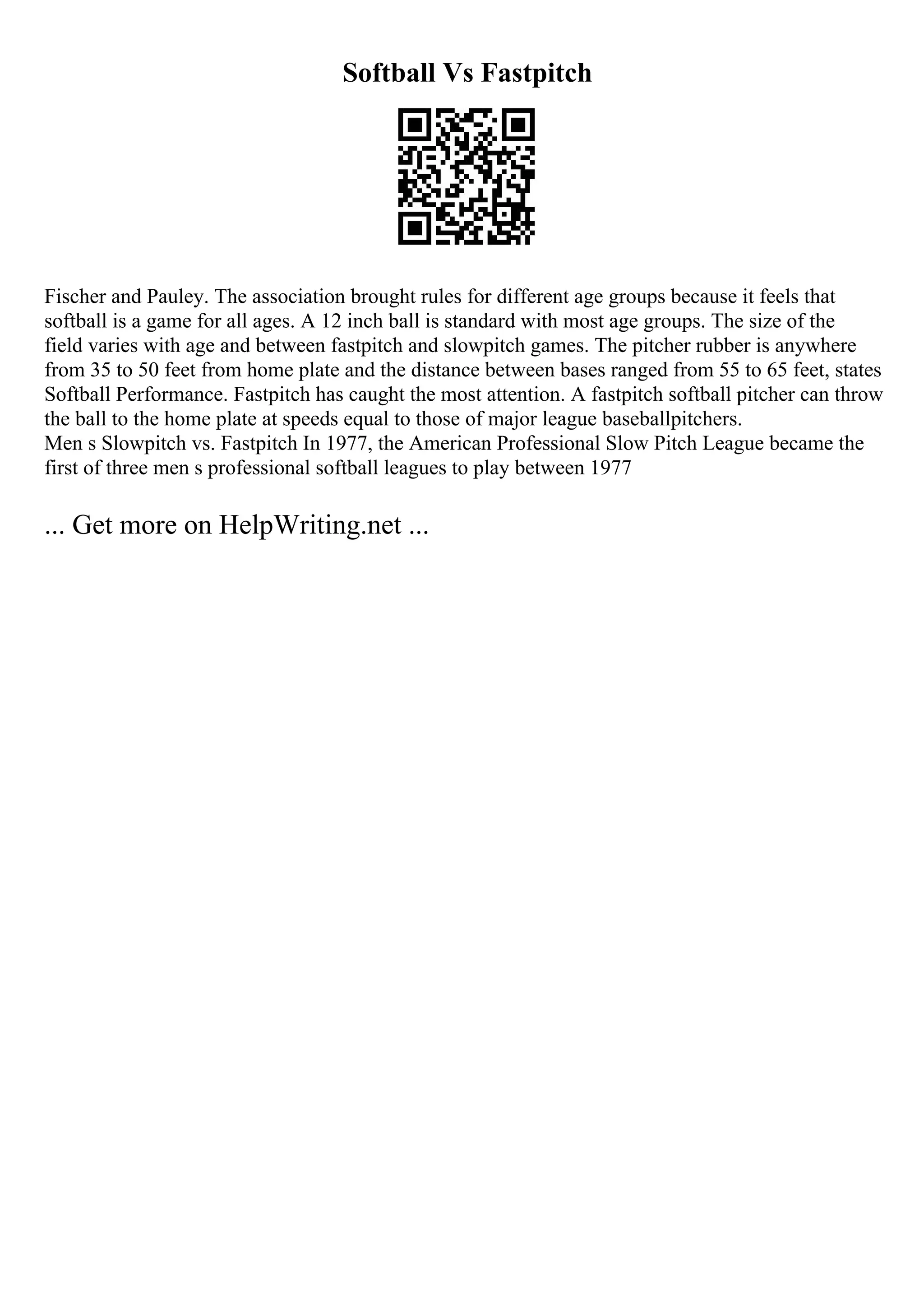 Softball Vs Fastpitch
Fischer and Pauley. The association brought rules for different age groups because it feels that
softball is a game for all ages. A 12 inch ball is standard with most age groups. The size of the
field varies with age and between fastpitch and slowpitch games. The pitcher rubber is anywhere
from 35 to 50 feet from home plate and the distance between bases ranged from 55 to 65 feet, states
Softball Performance. Fastpitch has caught the most attention. A fastpitch softball pitcher can throw
the ball to the home plate at speeds equal to those of major league baseballpitchers.
Men s Slowpitch vs. Fastpitch In 1977, the American Professional Slow Pitch League became the
first of three men s professional softball leagues to play between 1977
... Get more on HelpWriting.net ...
 