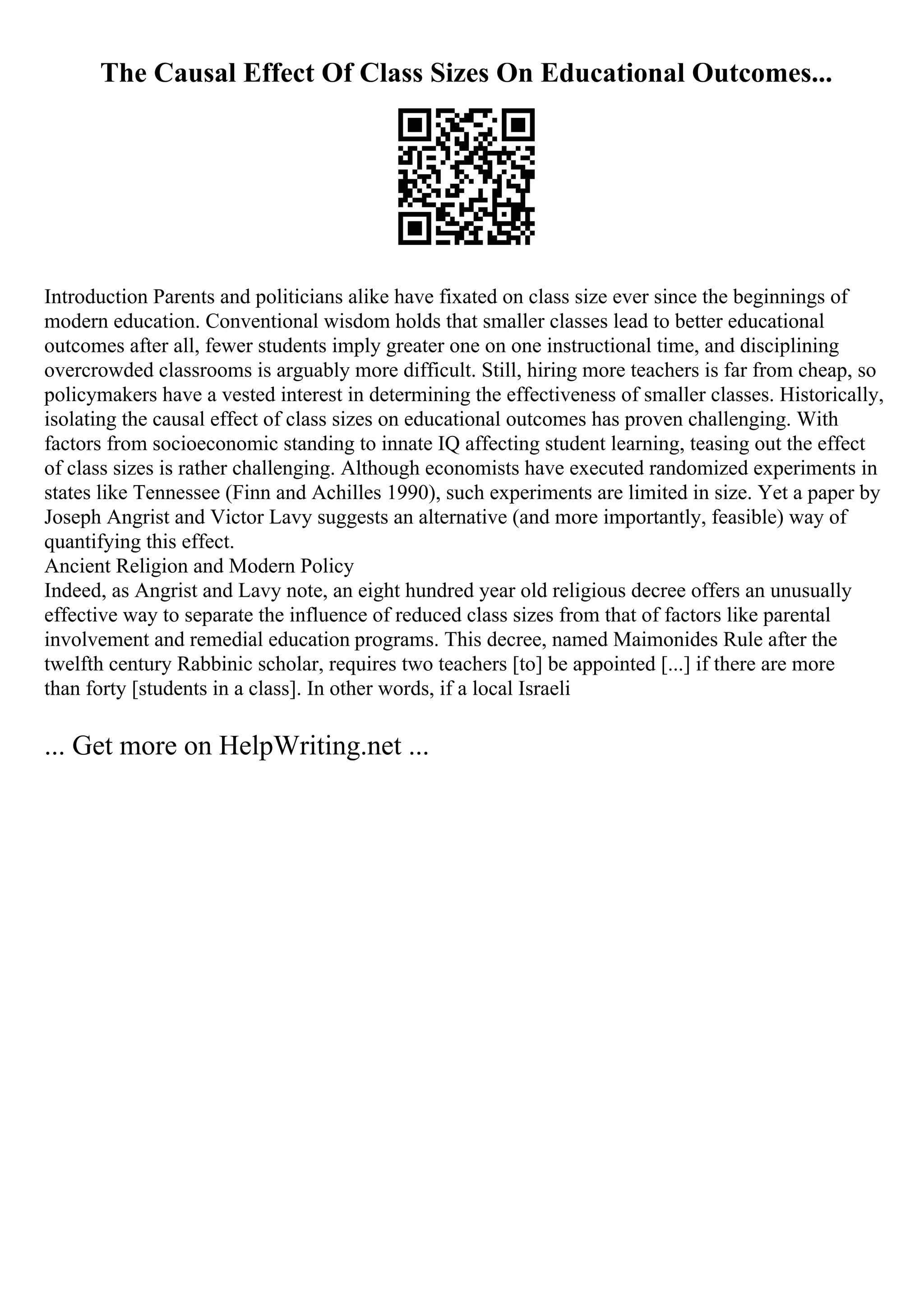 The Causal Effect Of Class Sizes On Educational Outcomes...
Introduction Parents and politicians alike have fixated on class size ever since the beginnings of
modern education. Conventional wisdom holds that smaller classes lead to better educational
outcomes after all, fewer students imply greater one on one instructional time, and disciplining
overcrowded classrooms is arguably more difficult. Still, hiring more teachers is far from cheap, so
policymakers have a vested interest in determining the effectiveness of smaller classes. Historically,
isolating the causal effect of class sizes on educational outcomes has proven challenging. With
factors from socioeconomic standing to innate IQ affecting student learning, teasing out the effect
of class sizes is rather challenging. Although economists have executed randomized experiments in
states like Tennessee (Finn and Achilles 1990), such experiments are limited in size. Yet a paper by
Joseph Angrist and Victor Lavy suggests an alternative (and more importantly, feasible) way of
quantifying this effect.
Ancient Religion and Modern Policy
Indeed, as Angrist and Lavy note, an eight hundred year old religious decree offers an unusually
effective way to separate the influence of reduced class sizes from that of factors like parental
involvement and remedial education programs. This decree, named Maimonides Rule after the
twelfth century Rabbinic scholar, requires two teachers [to] be appointed [...] if there are more
than forty [students in a class]. In other words, if a local Israeli
... Get more on HelpWriting.net ...
 