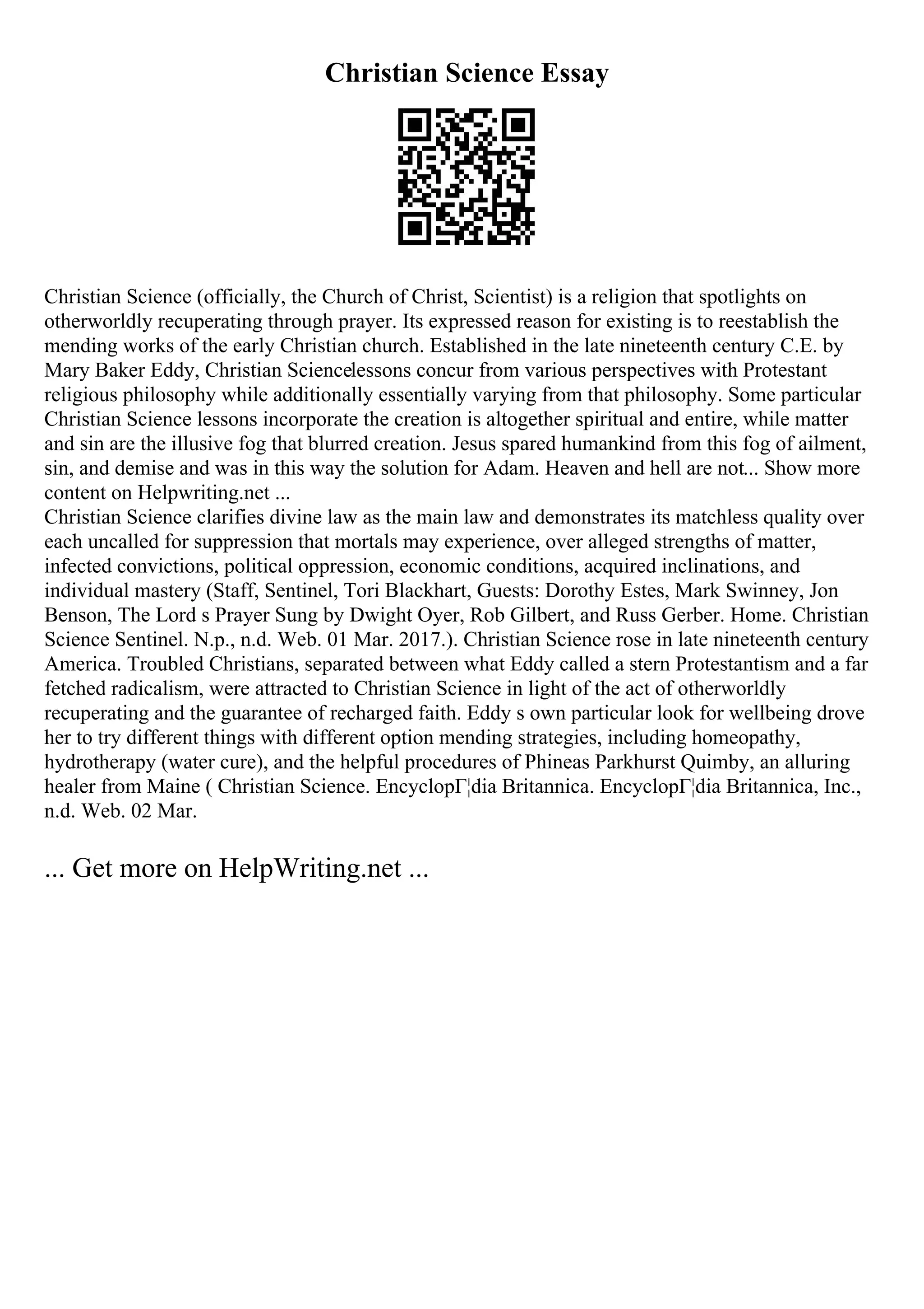 Christian Science Essay
Christian Science (officially, the Church of Christ, Scientist) is a religion that spotlights on
otherworldly recuperating through prayer. Its expressed reason for existing is to reestablish the
mending works of the early Christian church. Established in the late nineteenth century C.E. by
Mary Baker Eddy, Christian Sciencelessons concur from various perspectives with Protestant
religious philosophy while additionally essentially varying from that philosophy. Some particular
Christian Science lessons incorporate the creation is altogether spiritual and entire, while matter
and sin are the illusive fog that blurred creation. Jesus spared humankind from this fog of ailment,
sin, and demise and was in this way the solution for Adam. Heaven and hell are not... Show more
content on Helpwriting.net ...
Christian Science clarifies divine law as the main law and demonstrates its matchless quality over
each uncalled for suppression that mortals may experience, over alleged strengths of matter,
infected convictions, political oppression, economic conditions, acquired inclinations, and
individual mastery (Staff, Sentinel, Tori Blackhart, Guests: Dorothy Estes, Mark Swinney, Jon
Benson, The Lord s Prayer Sung by Dwight Oyer, Rob Gilbert, and Russ Gerber. Home. Christian
Science Sentinel. N.p., n.d. Web. 01 Mar. 2017.). Christian Science rose in late nineteenth century
America. Troubled Christians, separated between what Eddy called a stern Protestantism and a far
fetched radicalism, were attracted to Christian Science in light of the act of otherworldly
recuperating and the guarantee of recharged faith. Eddy s own particular look for wellbeing drove
her to try different things with different option mending strategies, including homeopathy,
hydrotherapy (water cure), and the helpful procedures of Phineas Parkhurst Quimby, an alluring
healer from Maine ( Christian Science. EncyclopГ¦dia Britannica. EncyclopГ¦dia Britannica, Inc.,
n.d. Web. 02 Mar.
... Get more on HelpWriting.net ...
 