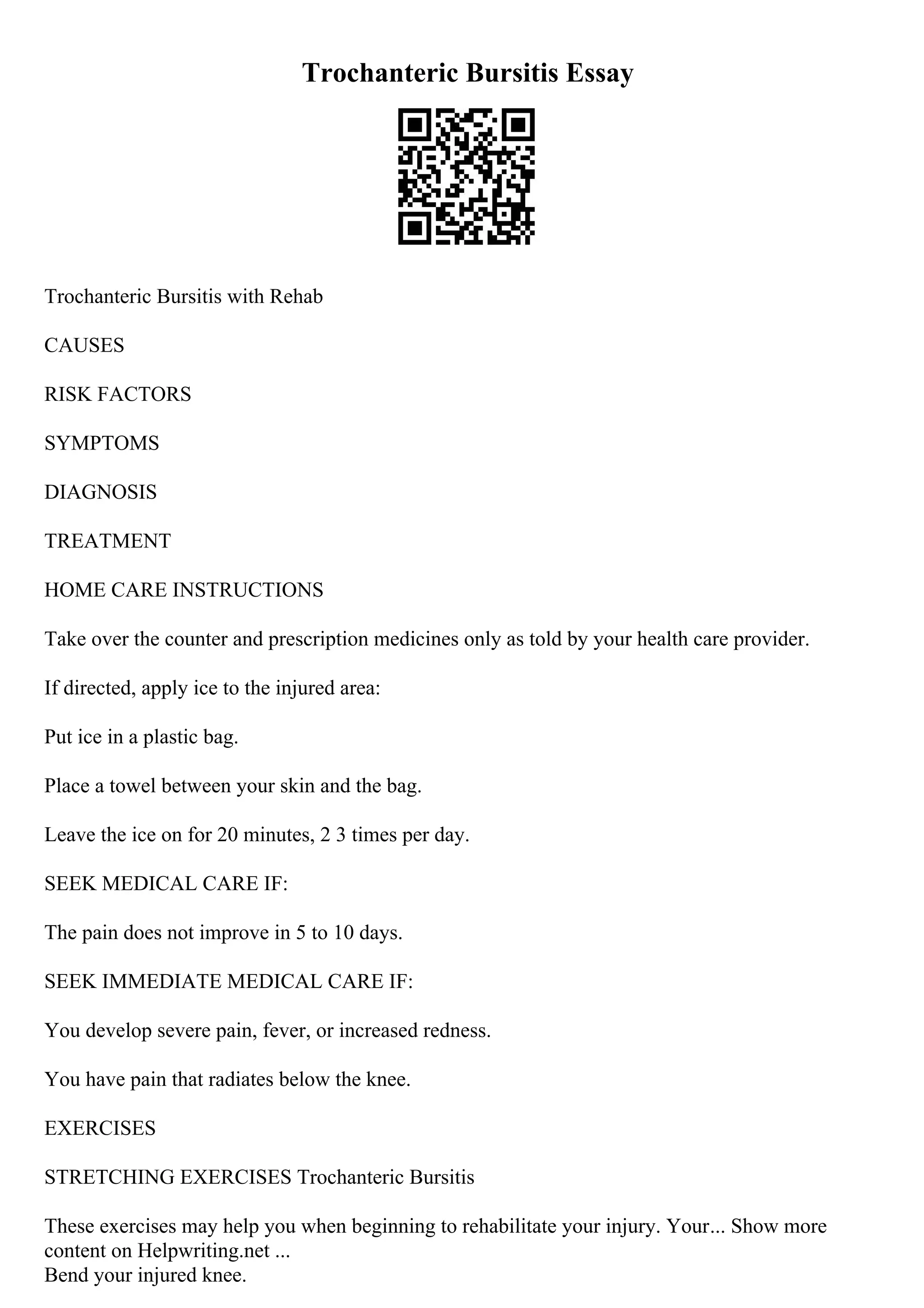 Trochanteric Bursitis Essay
Trochanteric Bursitis with Rehab
CAUSES
RISK FACTORS
SYMPTOMS
DIAGNOSIS
TREATMENT
HOME CARE INSTRUCTIONS
Take over the counter and prescription medicines only as told by your health care provider.
If directed, apply ice to the injured area:
Put ice in a plastic bag.
Place a towel between your skin and the bag.
Leave the ice on for 20 minutes, 2 3 times per day.
SEEK MEDICAL CARE IF:
The pain does not improve in 5 to 10 days.
SEEK IMMEDIATE MEDICAL CARE IF:
You develop severe pain, fever, or increased redness.
You have pain that radiates below the knee.
EXERCISES
STRETCHING EXERCISES Trochanteric Bursitis
These exercises may help you when beginning to rehabilitate your injury. Your... Show more
content on Helpwriting.net ...
Bend your injured knee.
 