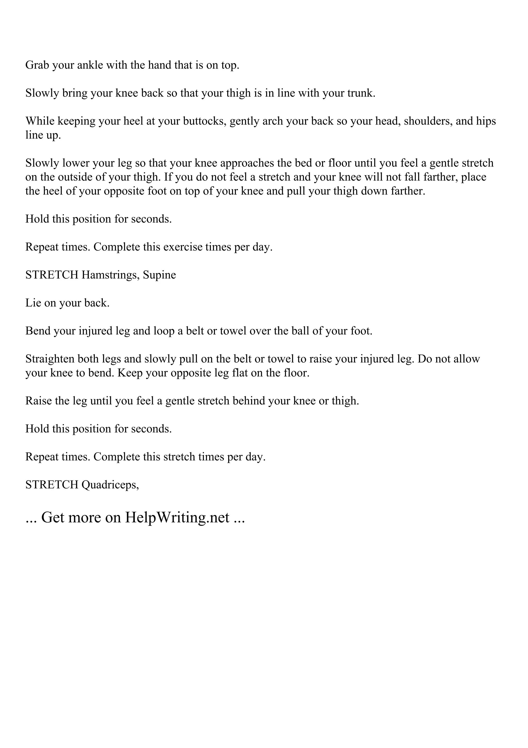Grab your ankle with the hand that is on top.
Slowly bring your knee back so that your thigh is in line with your trunk.
While keeping your heel at your buttocks, gently arch your back so your head, shoulders, and hips
line up.
Slowly lower your leg so that your knee approaches the bed or floor until you feel a gentle stretch
on the outside of your thigh. If you do not feel a stretch and your knee will not fall farther, place
the heel of your opposite foot on top of your knee and pull your thigh down farther.
Hold this position for seconds.
Repeat times. Complete this exercise times per day.
STRETCH Hamstrings, Supine
Lie on your back.
Bend your injured leg and loop a belt or towel over the ball of your foot.
Straighten both legs and slowly pull on the belt or towel to raise your injured leg. Do not allow
your knee to bend. Keep your opposite leg flat on the floor.
Raise the leg until you feel a gentle stretch behind your knee or thigh.
Hold this position for seconds.
Repeat times. Complete this stretch times per day.
STRETCH Quadriceps,
... Get more on HelpWriting.net ...
 