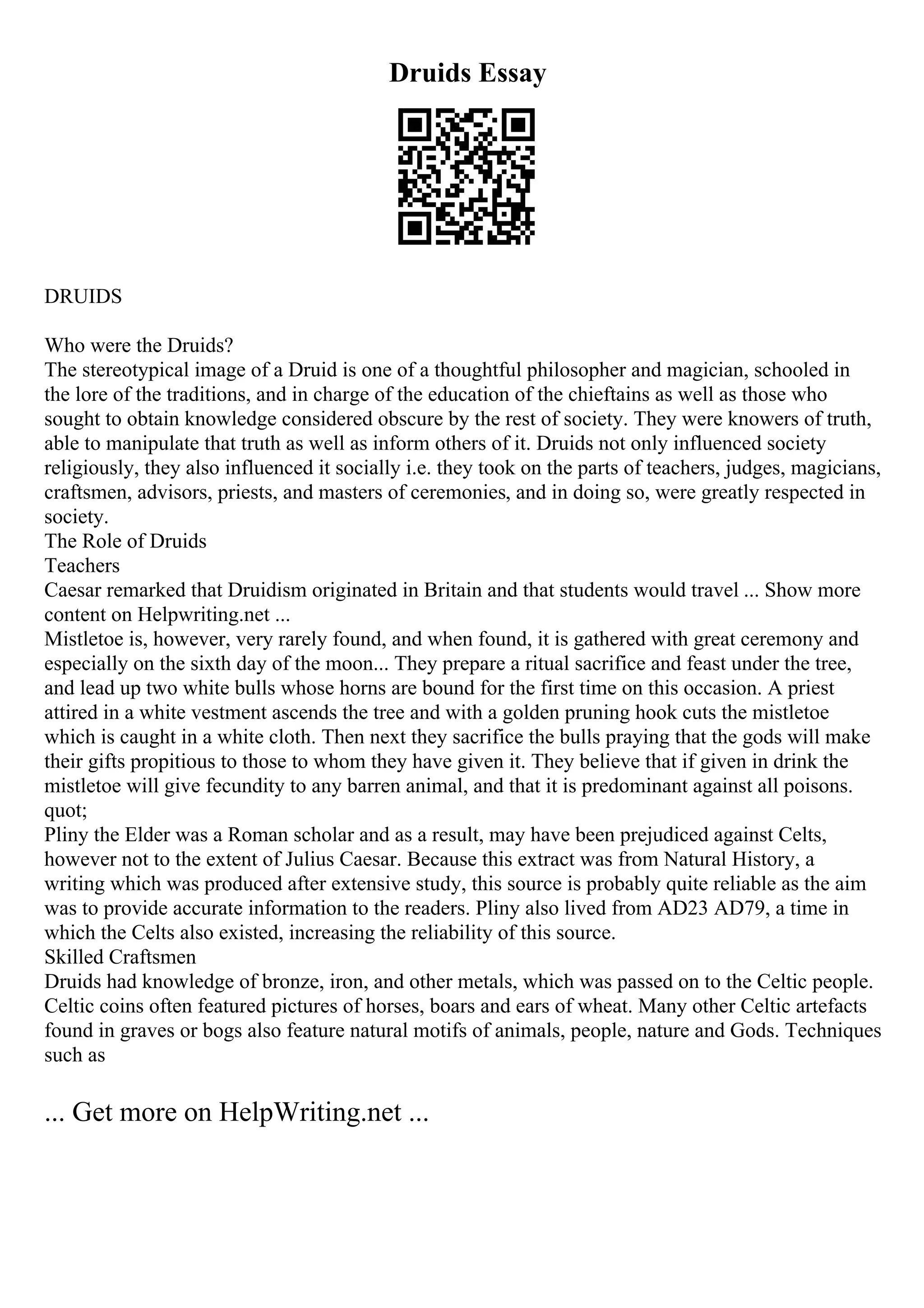 Druids Essay
DRUIDS
Who were the Druids?
The stereotypical image of a Druid is one of a thoughtful philosopher and magician, schooled in
the lore of the traditions, and in charge of the education of the chieftains as well as those who
sought to obtain knowledge considered obscure by the rest of society. They were knowers of truth,
able to manipulate that truth as well as inform others of it. Druids not only influenced society
religiously, they also influenced it socially i.e. they took on the parts of teachers, judges, magicians,
craftsmen, advisors, priests, and masters of ceremonies, and in doing so, were greatly respected in
society.
The Role of Druids
Teachers
Caesar remarked that Druidism originated in Britain and that students would travel ... Show more
content on Helpwriting.net ...
Mistletoe is, however, very rarely found, and when found, it is gathered with great ceremony and
especially on the sixth day of the moon... They prepare a ritual sacrifice and feast under the tree,
and lead up two white bulls whose horns are bound for the first time on this occasion. A priest
attired in a white vestment ascends the tree and with a golden pruning hook cuts the mistletoe
which is caught in a white cloth. Then next they sacrifice the bulls praying that the gods will make
their gifts propitious to those to whom they have given it. They believe that if given in drink the
mistletoe will give fecundity to any barren animal, and that it is predominant against all poisons.
quot;
Pliny the Elder was a Roman scholar and as a result, may have been prejudiced against Celts,
however not to the extent of Julius Caesar. Because this extract was from Natural History, a
writing which was produced after extensive study, this source is probably quite reliable as the aim
was to provide accurate information to the readers. Pliny also lived from AD23 AD79, a time in
which the Celts also existed, increasing the reliability of this source.
Skilled Craftsmen
Druids had knowledge of bronze, iron, and other metals, which was passed on to the Celtic people.
Celtic coins often featured pictures of horses, boars and ears of wheat. Many other Celtic artefacts
found in graves or bogs also feature natural motifs of animals, people, nature and Gods. Techniques
such as
... Get more on HelpWriting.net ...
 