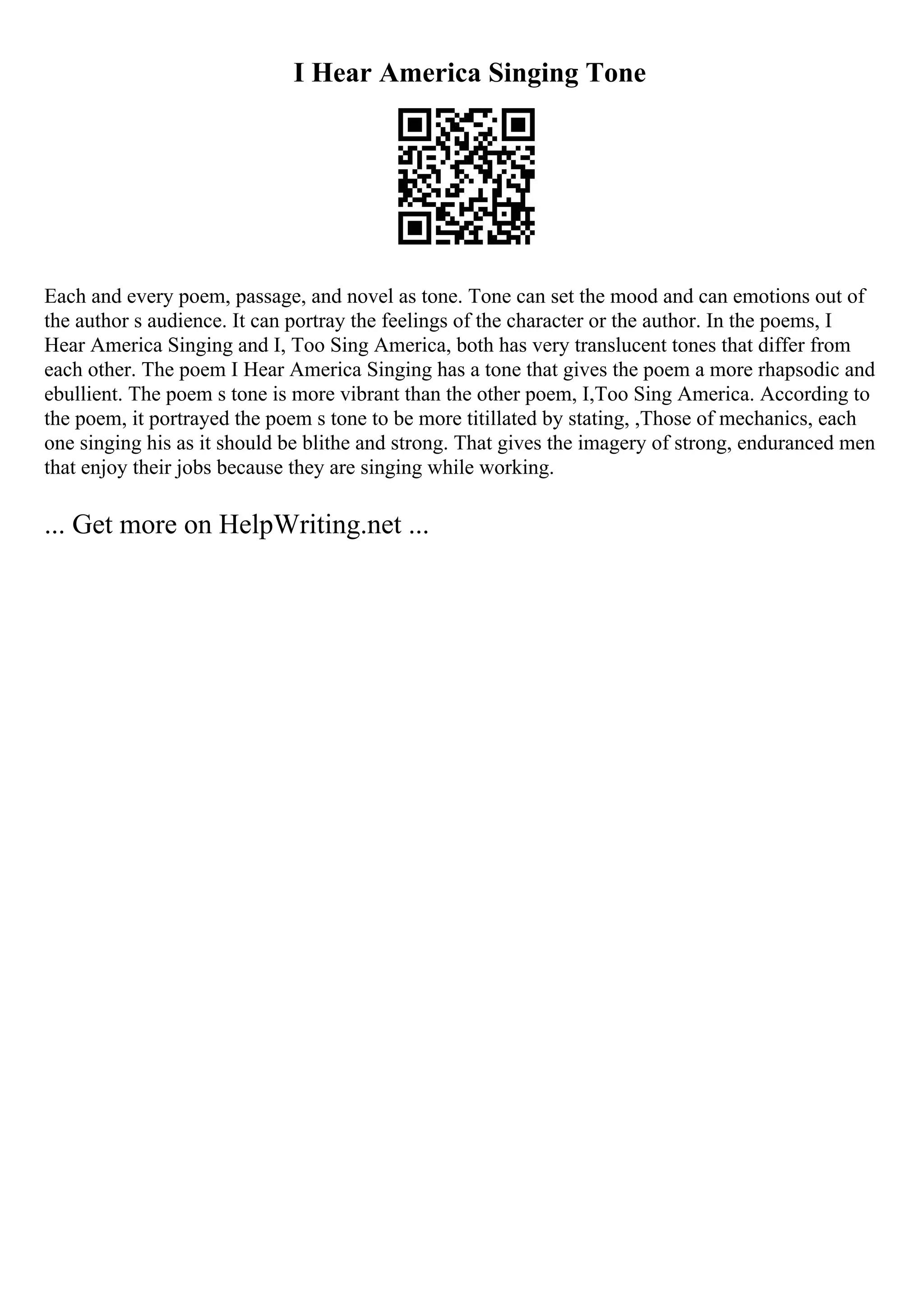 I Hear America Singing Tone
Each and every poem, passage, and novel as tone. Tone can set the mood and can emotions out of
the author s audience. It can portray the feelings of the character or the author. In the poems, I
Hear America Singing and I, Too Sing America, both has very translucent tones that differ from
each other. The poem I Hear America Singing has a tone that gives the poem a more rhapsodic and
ebullient. The poem s tone is more vibrant than the other poem, I,Too Sing America. According to
the poem, it portrayed the poem s tone to be more titillated by stating, ,Those of mechanics, each
one singing his as it should be blithe and strong. That gives the imagery of strong, enduranced men
that enjoy their jobs because they are singing while working.
... Get more on HelpWriting.net ...
 