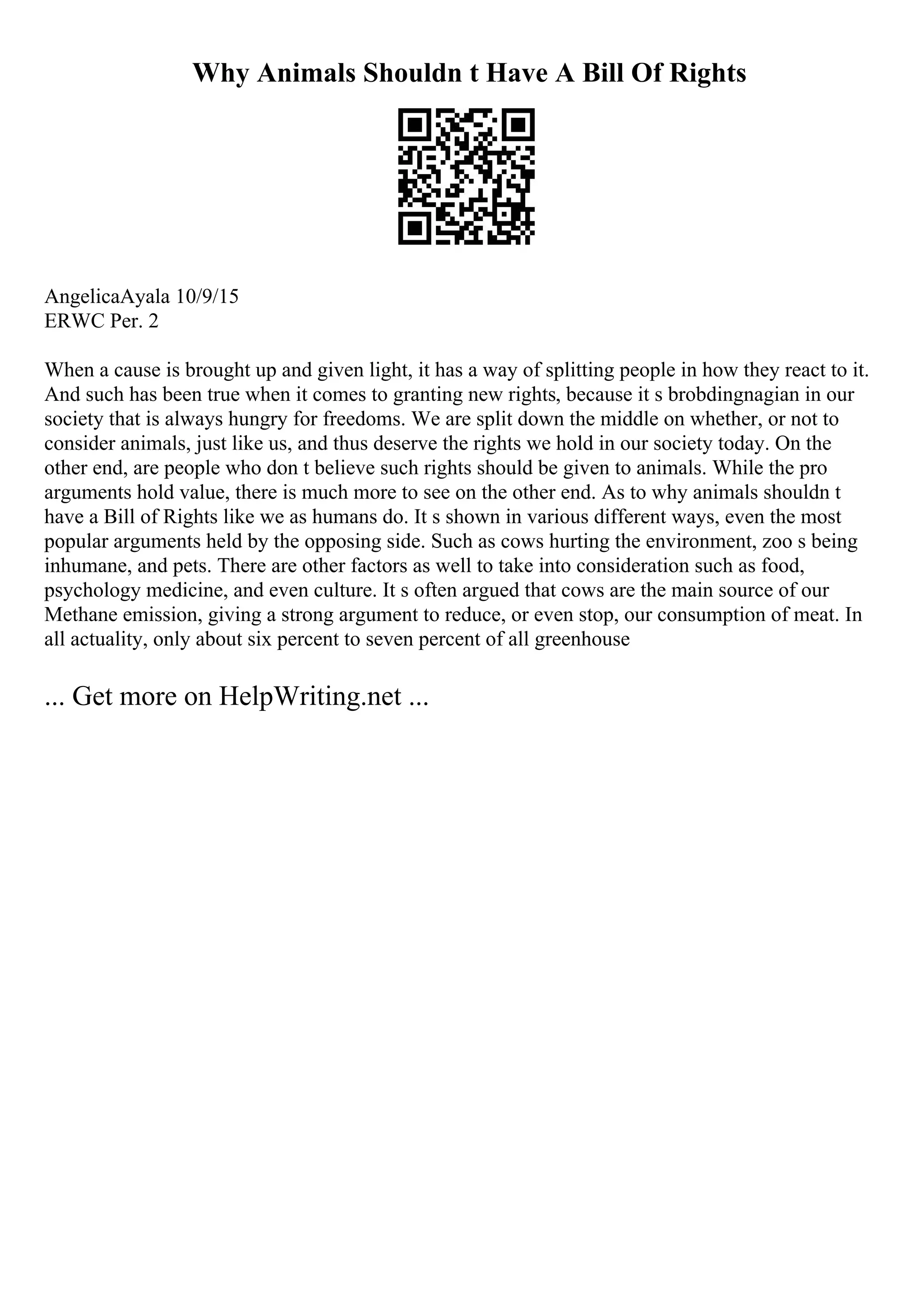 Why Animals Shouldn t Have A Bill Of Rights
AngelicaAyala 10/9/15
ERWC Per. 2
When a cause is brought up and given light, it has a way of splitting people in how they react to it.
And such has been true when it comes to granting new rights, because it s brobdingnagian in our
society that is always hungry for freedoms. We are split down the middle on whether, or not to
consider animals, just like us, and thus deserve the rights we hold in our society today. On the
other end, are people who don t believe such rights should be given to animals. While the pro
arguments hold value, there is much more to see on the other end. As to why animals shouldn t
have a Bill of Rights like we as humans do. It s shown in various different ways, even the most
popular arguments held by the opposing side. Such as cows hurting the environment, zoo s being
inhumane, and pets. There are other factors as well to take into consideration such as food,
psychology medicine, and even culture. It s often argued that cows are the main source of our
Methane emission, giving a strong argument to reduce, or even stop, our consumption of meat. In
all actuality, only about six percent to seven percent of all greenhouse
... Get more on HelpWriting.net ...
 