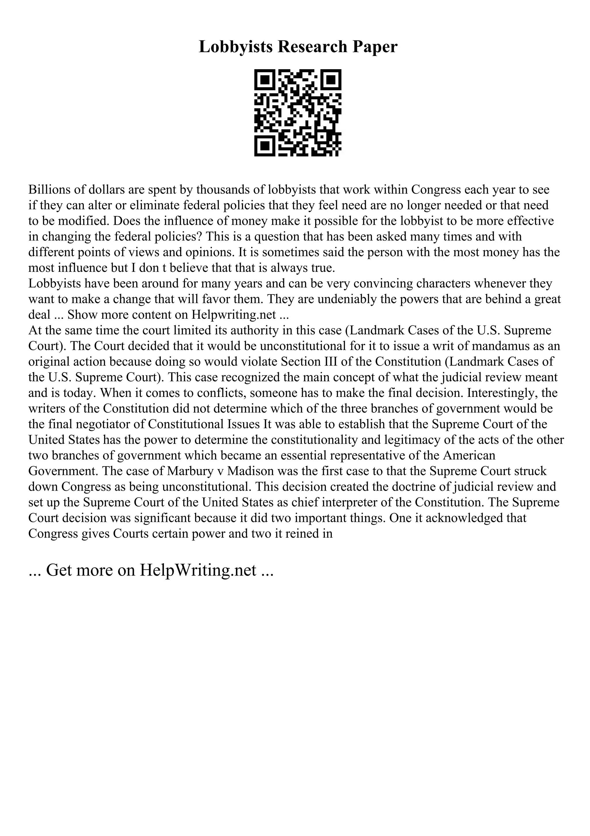 Lobbyists Research Paper
Billions of dollars are spent by thousands of lobbyists that work within Congress each year to see
if they can alter or eliminate federal policies that they feel need are no longer needed or that need
to be modified. Does the influence of money make it possible for the lobbyist to be more effective
in changing the federal policies? This is a question that has been asked many times and with
different points of views and opinions. It is sometimes said the person with the most money has the
most influence but I don t believe that that is always true.
Lobbyists have been around for many years and can be very convincing characters whenever they
want to make a change that will favor them. They are undeniably the powers that are behind a great
deal ... Show more content on Helpwriting.net ...
At the same time the court limited its authority in this case (Landmark Cases of the U.S. Supreme
Court). The Court decided that it would be unconstitutional for it to issue a writ of mandamus as an
original action because doing so would violate Section III of the Constitution (Landmark Cases of
the U.S. Supreme Court). This case recognized the main concept of what the judicial review meant
and is today. When it comes to conflicts, someone has to make the final decision. Interestingly, the
writers of the Constitution did not determine which of the three branches of government would be
the final negotiator of Constitutional Issues It was able to establish that the Supreme Court of the
United States has the power to determine the constitutionality and legitimacy of the acts of the other
two branches of government which became an essential representative of the American
Government. The case of Marbury v Madison was the first case to that the Supreme Court struck
down Congress as being unconstitutional. This decision created the doctrine of judicial review and
set up the Supreme Court of the United States as chief interpreter of the Constitution. The Supreme
Court decision was significant because it did two important things. One it acknowledged that
Congress gives Courts certain power and two it reined in
... Get more on HelpWriting.net ...
 
