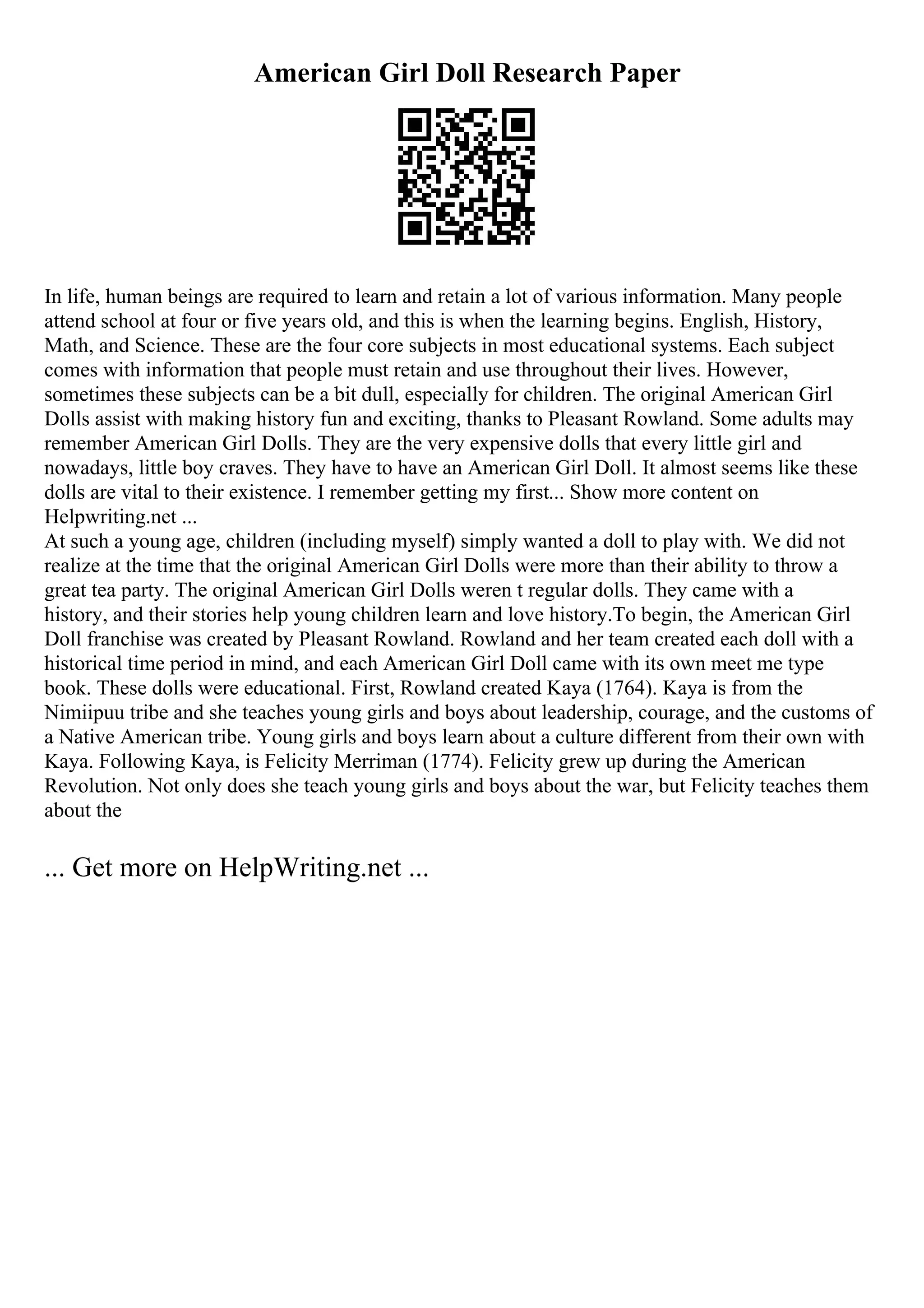 American Girl Doll Research Paper
In life, human beings are required to learn and retain a lot of various information. Many people
attend school at four or five years old, and this is when the learning begins. English, History,
Math, and Science. These are the four core subjects in most educational systems. Each subject
comes with information that people must retain and use throughout their lives. However,
sometimes these subjects can be a bit dull, especially for children. The original American Girl
Dolls assist with making history fun and exciting, thanks to Pleasant Rowland. Some adults may
remember American Girl Dolls. They are the very expensive dolls that every little girl and
nowadays, little boy craves. They have to have an American Girl Doll. It almost seems like these
dolls are vital to their existence. I remember getting my first... Show more content on
Helpwriting.net ...
At such a young age, children (including myself) simply wanted a doll to play with. We did not
realize at the time that the original American Girl Dolls were more than their ability to throw a
great tea party. The original American Girl Dolls weren t regular dolls. They came with a
history, and their stories help young children learn and love history.To begin, the American Girl
Doll franchise was created by Pleasant Rowland. Rowland and her team created each doll with a
historical time period in mind, and each American Girl Doll came with its own meet me type
book. These dolls were educational. First, Rowland created Kaya (1764). Kaya is from the
Nimiipuu tribe and she teaches young girls and boys about leadership, courage, and the customs of
a Native American tribe. Young girls and boys learn about a culture different from their own with
Kaya. Following Kaya, is Felicity Merriman (1774). Felicity grew up during the American
Revolution. Not only does she teach young girls and boys about the war, but Felicity teaches them
about the
... Get more on HelpWriting.net ...
 