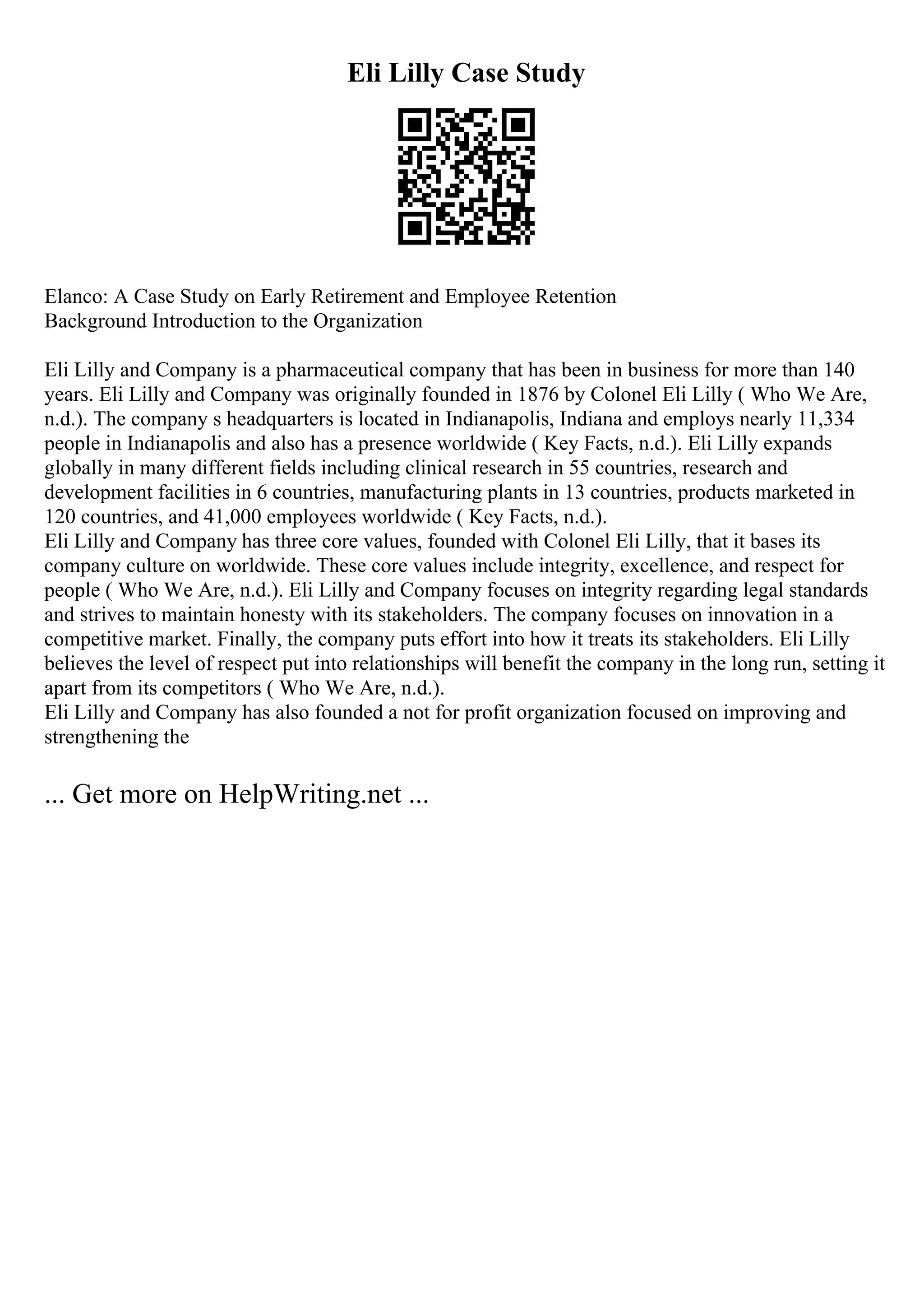 Eli Lilly Case Study
Elanco: A Case Study on Early Retirement and Employee Retention
Background Introduction to the Organization
Eli Lilly and Company is a pharmaceutical company that has been in business for more than 140
years. Eli Lilly and Company was originally founded in 1876 by Colonel Eli Lilly ( Who We Are,
n.d.). The company s headquarters is located in Indianapolis, Indiana and employs nearly 11,334
people in Indianapolis and also has a presence worldwide ( Key Facts, n.d.). Eli Lilly expands
globally in many different fields including clinical research in 55 countries, research and
development facilities in 6 countries, manufacturing plants in 13 countries, products marketed in
120 countries, and 41,000 employees worldwide ( Key Facts, n.d.).
Eli Lilly and Company has three core values, founded with Colonel Eli Lilly, that it bases its
company culture on worldwide. These core values include integrity, excellence, and respect for
people ( Who We Are, n.d.). Eli Lilly and Company focuses on integrity regarding legal standards
and strives to maintain honesty with its stakeholders. The company focuses on innovation in a
competitive market. Finally, the company puts effort into how it treats its stakeholders. Eli Lilly
believes the level of respect put into relationships will benefit the company in the long run, setting it
apart from its competitors ( Who We Are, n.d.).
Eli Lilly and Company has also founded a not for profit organization focused on improving and
strengthening the
... Get more on HelpWriting.net ...
 