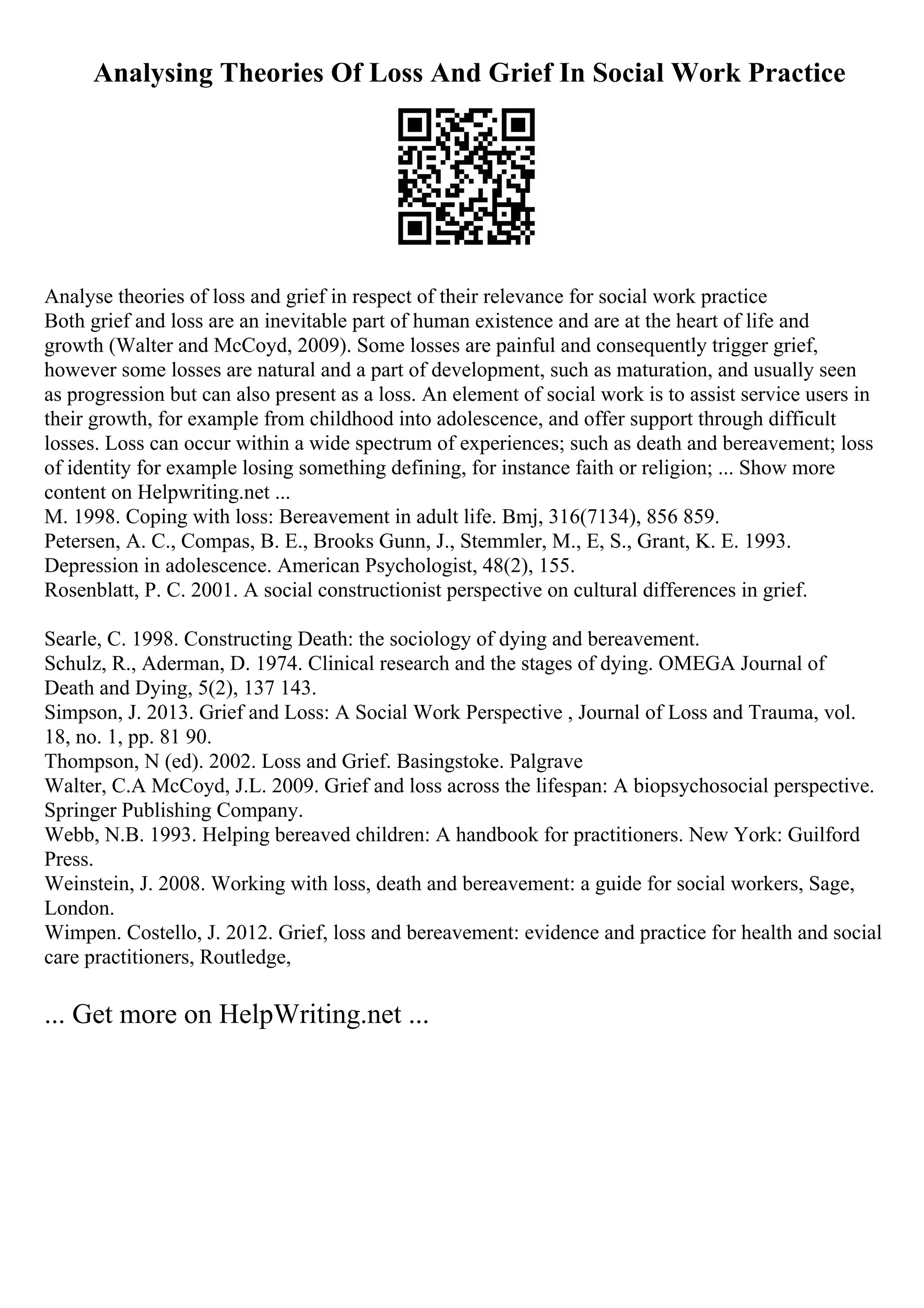 Analysing Theories Of Loss And Grief In Social Work Practice
Analyse theories of loss and grief in respect of their relevance for social work practice
Both grief and loss are an inevitable part of human existence and are at the heart of life and
growth (Walter and McCoyd, 2009). Some losses are painful and consequently trigger grief,
however some losses are natural and a part of development, such as maturation, and usually seen
as progression but can also present as a loss. An element of social work is to assist service users in
their growth, for example from childhood into adolescence, and offer support through difficult
losses. Loss can occur within a wide spectrum of experiences; such as death and bereavement; loss
of identity for example losing something defining, for instance faith or religion; ... Show more
content on Helpwriting.net ...
M. 1998. Coping with loss: Bereavement in adult life. Bmj, 316(7134), 856 859.
Petersen, A. C., Compas, B. E., Brooks Gunn, J., Stemmler, M., E, S., Grant, K. E. 1993.
Depression in adolescence. American Psychologist, 48(2), 155.
Rosenblatt, P. C. 2001. A social constructionist perspective on cultural differences in grief.
Searle, C. 1998. Constructing Death: the sociology of dying and bereavement.
Schulz, R., Aderman, D. 1974. Clinical research and the stages of dying. OMEGA Journal of
Death and Dying, 5(2), 137 143.
Simpson, J. 2013. Grief and Loss: A Social Work Perspective , Journal of Loss and Trauma, vol.
18, no. 1, pp. 81 90.
Thompson, N (ed). 2002. Loss and Grief. Basingstoke. Palgrave
Walter, C.A McCoyd, J.L. 2009. Grief and loss across the lifespan: A biopsychosocial perspective.
Springer Publishing Company.
Webb, N.B. 1993. Helping bereaved children: A handbook for practitioners. New York: Guilford
Press.
Weinstein, J. 2008. Working with loss, death and bereavement: a guide for social workers, Sage,
London.
Wimpen. Costello, J. 2012. Grief, loss and bereavement: evidence and practice for health and social
care practitioners, Routledge,
... Get more on HelpWriting.net ...
 