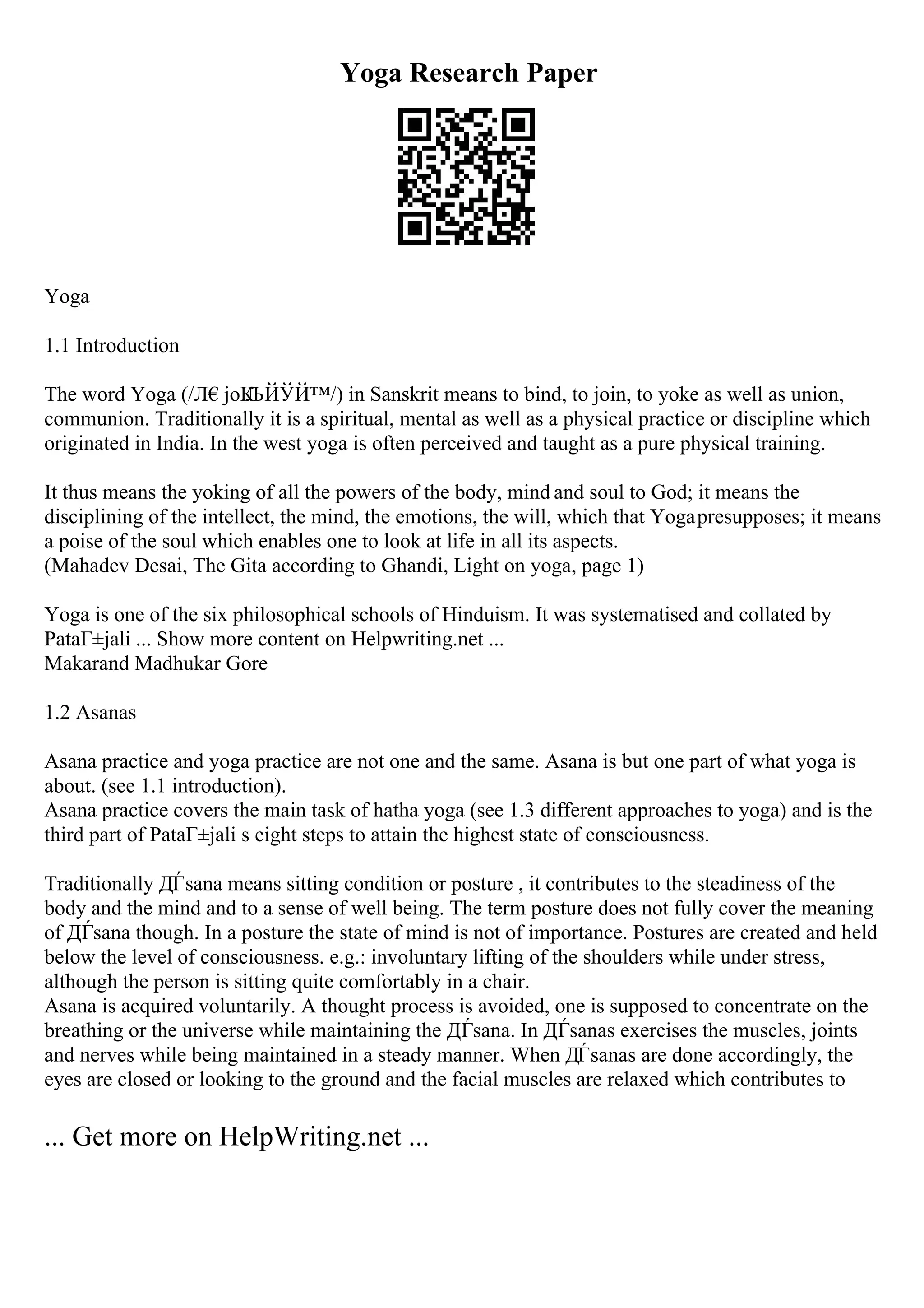 Yoga Research Paper
Yoga
1.1 Introduction
The word Yoga (/Л€joК
ЉЙЎЙ™/) in Sanskrit means to bind, to join, to yoke as well as union,
communion. Traditionally it is a spiritual, mental as well as a physical practice or discipline which
originated in India. In the west yoga is often perceived and taught as a pure physical training.
It thus means the yoking of all the powers of the body, mind and soul to God; it means the
disciplining of the intellect, the mind, the emotions, the will, which that Yogapresupposes; it means
a poise of the soul which enables one to look at life in all its aspects.
(Mahadev Desai, The Gita according to Ghandi, Light on yoga, page 1)
Yoga is one of the six philosophical schools of Hinduism. It was systematised and collated by
PataГ±jali ... Show more content on Helpwriting.net ...
Makarand Madhukar Gore
1.2 Asanas
Asana practice and yoga practice are not one and the same. Asana is but one part of what yoga is
about. (see 1.1 introduction).
Asana practice covers the main task of hatha yoga (see 1.3 different approaches to yoga) and is the
third part of PataГ±jali s eight steps to attain the highest state of consciousness.
Traditionally ДЃsana means sitting condition or posture , it contributes to the steadiness of the
body and the mind and to a sense of well being. The term posture does not fully cover the meaning
of ДЃsana though. In a posture the state of mind is not of importance. Postures are created and held
below the level of consciousness. e.g.: involuntary lifting of the shoulders while under stress,
although the person is sitting quite comfortably in a chair.
Asana is acquired voluntarily. A thought process is avoided, one is supposed to concentrate on the
breathing or the universe while maintaining the ДЃsana. In ДЃsanas exercises the muscles, joints
and nerves while being maintained in a steady manner. When ДЃsanas are done accordingly, the
eyes are closed or looking to the ground and the facial muscles are relaxed which contributes to
... Get more on HelpWriting.net ...
 