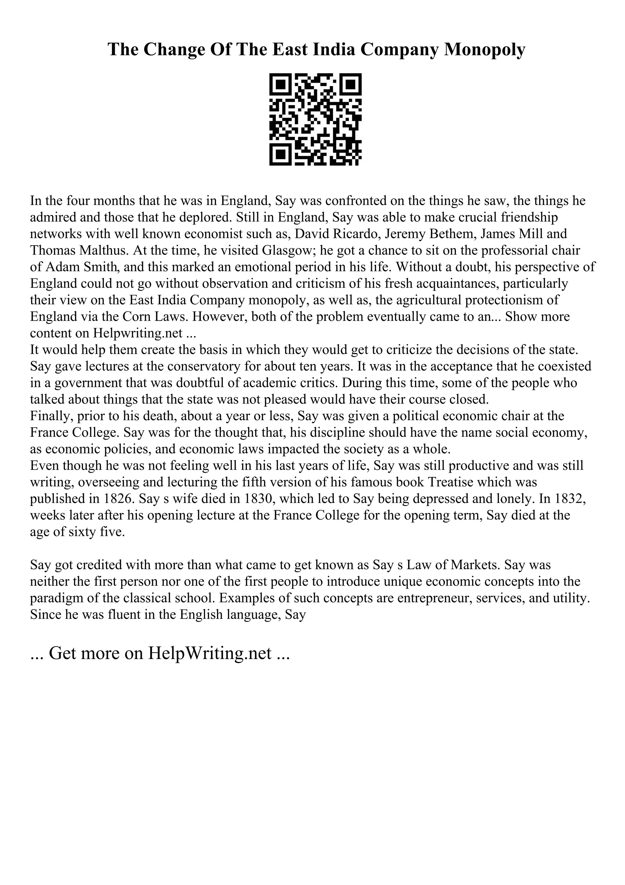 The Change Of The East India Company Monopoly
In the four months that he was in England, Say was confronted on the things he saw, the things he
admired and those that he deplored. Still in England, Say was able to make crucial friendship
networks with well known economist such as, David Ricardo, Jeremy Bethem, James Mill and
Thomas Malthus. At the time, he visited Glasgow; he got a chance to sit on the professorial chair
of Adam Smith, and this marked an emotional period in his life. Without a doubt, his perspective of
England could not go without observation and criticism of his fresh acquaintances, particularly
their view on the East India Company monopoly, as well as, the agricultural protectionism of
England via the Corn Laws. However, both of the problem eventually came to an... Show more
content on Helpwriting.net ...
It would help them create the basis in which they would get to criticize the decisions of the state.
Say gave lectures at the conservatory for about ten years. It was in the acceptance that he coexisted
in a government that was doubtful of academic critics. During this time, some of the people who
talked about things that the state was not pleased would have their course closed.
Finally, prior to his death, about a year or less, Say was given a political economic chair at the
France College. Say was for the thought that, his discipline should have the name social economy,
as economic policies, and economic laws impacted the society as a whole.
Even though he was not feeling well in his last years of life, Say was still productive and was still
writing, overseeing and lecturing the fifth version of his famous book Treatise which was
published in 1826. Say s wife died in 1830, which led to Say being depressed and lonely. In 1832,
weeks later after his opening lecture at the France College for the opening term, Say died at the
age of sixty five.
Say got credited with more than what came to get known as Say s Law of Markets. Say was
neither the first person nor one of the first people to introduce unique economic concepts into the
paradigm of the classical school. Examples of such concepts are entrepreneur, services, and utility.
Since he was fluent in the English language, Say
... Get more on HelpWriting.net ...
 