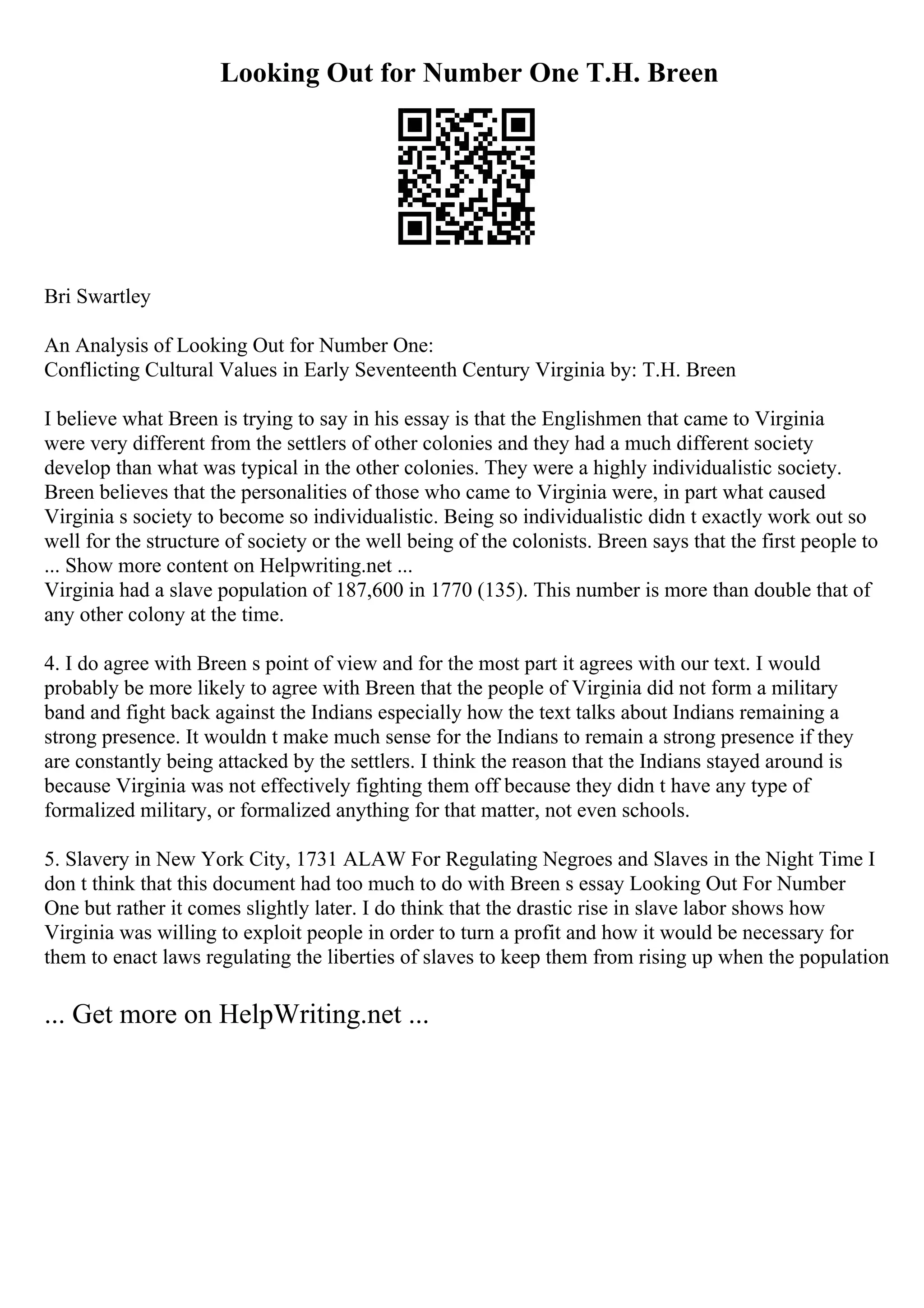 Looking Out for Number One T.H. Breen
Bri Swartley
An Analysis of Looking Out for Number One:
Conflicting Cultural Values in Early Seventeenth Century Virginia by: T.H. Breen
I believe what Breen is trying to say in his essay is that the Englishmen that came to Virginia
were very different from the settlers of other colonies and they had a much different society
develop than what was typical in the other colonies. They were a highly individualistic society.
Breen believes that the personalities of those who came to Virginia were, in part what caused
Virginia s society to become so individualistic. Being so individualistic didn t exactly work out so
well for the structure of society or the well being of the colonists. Breen says that the first people to
... Show more content on Helpwriting.net ...
Virginia had a slave population of 187,600 in 1770 (135). This number is more than double that of
any other colony at the time.
4. I do agree with Breen s point of view and for the most part it agrees with our text. I would
probably be more likely to agree with Breen that the people of Virginia did not form a military
band and fight back against the Indians especially how the text talks about Indians remaining a
strong presence. It wouldn t make much sense for the Indians to remain a strong presence if they
are constantly being attacked by the settlers. I think the reason that the Indians stayed around is
because Virginia was not effectively fighting them off because they didn t have any type of
formalized military, or formalized anything for that matter, not even schools.
5. Slavery in New York City, 1731 ALAW For Regulating Negroes and Slaves in the Night Time I
don t think that this document had too much to do with Breen s essay Looking Out For Number
One but rather it comes slightly later. I do think that the drastic rise in slave labor shows how
Virginia was willing to exploit people in order to turn a profit and how it would be necessary for
them to enact laws regulating the liberties of slaves to keep them from rising up when the population
... Get more on HelpWriting.net ...
 