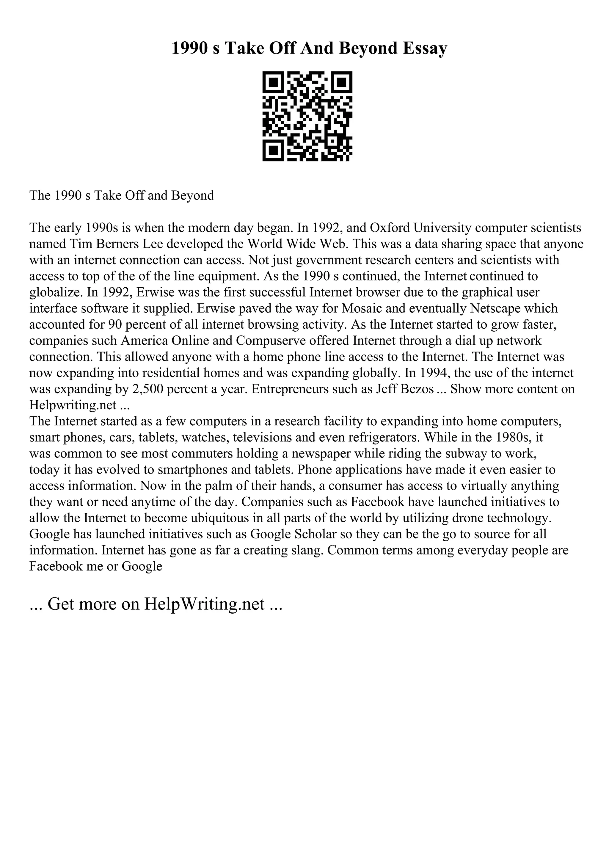 1990 s Take Off And Beyond Essay
The 1990 s Take Off and Beyond
The early 1990s is when the modern day began. In 1992, and Oxford University computer scientists
named Tim Berners Lee developed the World Wide Web. This was a data sharing space that anyone
with an internet connection can access. Not just government research centers and scientists with
access to top of the of the line equipment. As the 1990 s continued, the Internet continued to
globalize. In 1992, Erwise was the first successful Internet browser due to the graphical user
interface software it supplied. Erwise paved the way for Mosaic and eventually Netscape which
accounted for 90 percent of all internet browsing activity. As the Internet started to grow faster,
companies such America Online and Compuserve offered Internet through a dial up network
connection. This allowed anyone with a home phone line access to the Internet. The Internet was
now expanding into residential homes and was expanding globally. In 1994, the use of the internet
was expanding by 2,500 percent a year. Entrepreneurs such as Jeff Bezos ... Show more content on
Helpwriting.net ...
The Internet started as a few computers in a research facility to expanding into home computers,
smart phones, cars, tablets, watches, televisions and even refrigerators. While in the 1980s, it
was common to see most commuters holding a newspaper while riding the subway to work,
today it has evolved to smartphones and tablets. Phone applications have made it even easier to
access information. Now in the palm of their hands, a consumer has access to virtually anything
they want or need anytime of the day. Companies such as Facebook have launched initiatives to
allow the Internet to become ubiquitous in all parts of the world by utilizing drone technology.
Google has launched initiatives such as Google Scholar so they can be the go to source for all
information. Internet has gone as far a creating slang. Common terms among everyday people are
Facebook me or Google
... Get more on HelpWriting.net ...
 