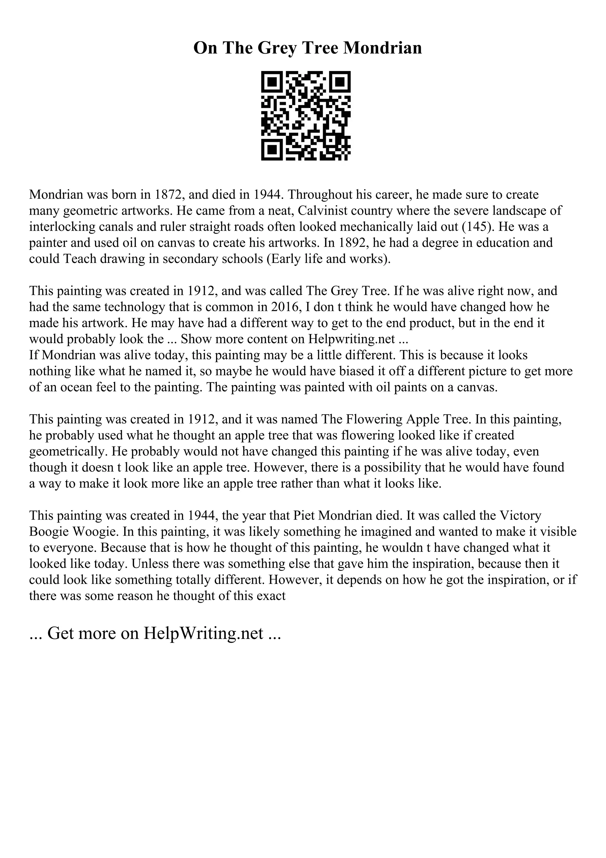 On The Grey Tree Mondrian
Mondrian was born in 1872, and died in 1944. Throughout his career, he made sure to create
many geometric artworks. He came from a neat, Calvinist country where the severe landscape of
interlocking canals and ruler straight roads often looked mechanically laid out (145). He was a
painter and used oil on canvas to create his artworks. In 1892, he had a degree in education and
could Teach drawing in secondary schools (Early life and works).
This painting was created in 1912, and was called The Grey Tree. If he was alive right now, and
had the same technology that is common in 2016, I don t think he would have changed how he
made his artwork. He may have had a different way to get to the end product, but in the end it
would probably look the ... Show more content on Helpwriting.net ...
If Mondrian was alive today, this painting may be a little different. This is because it looks
nothing like what he named it, so maybe he would have biased it off a different picture to get more
of an ocean feel to the painting. The painting was painted with oil paints on a canvas.
This painting was created in 1912, and it was named The Flowering Apple Tree. In this painting,
he probably used what he thought an apple tree that was flowering looked like if created
geometrically. He probably would not have changed this painting if he was alive today, even
though it doesn t look like an apple tree. However, there is a possibility that he would have found
a way to make it look more like an apple tree rather than what it looks like.
This painting was created in 1944, the year that Piet Mondrian died. It was called the Victory
Boogie Woogie. In this painting, it was likely something he imagined and wanted to make it visible
to everyone. Because that is how he thought of this painting, he wouldn t have changed what it
looked like today. Unless there was something else that gave him the inspiration, because then it
could look like something totally different. However, it depends on how he got the inspiration, or if
there was some reason he thought of this exact
... Get more on HelpWriting.net ...
 