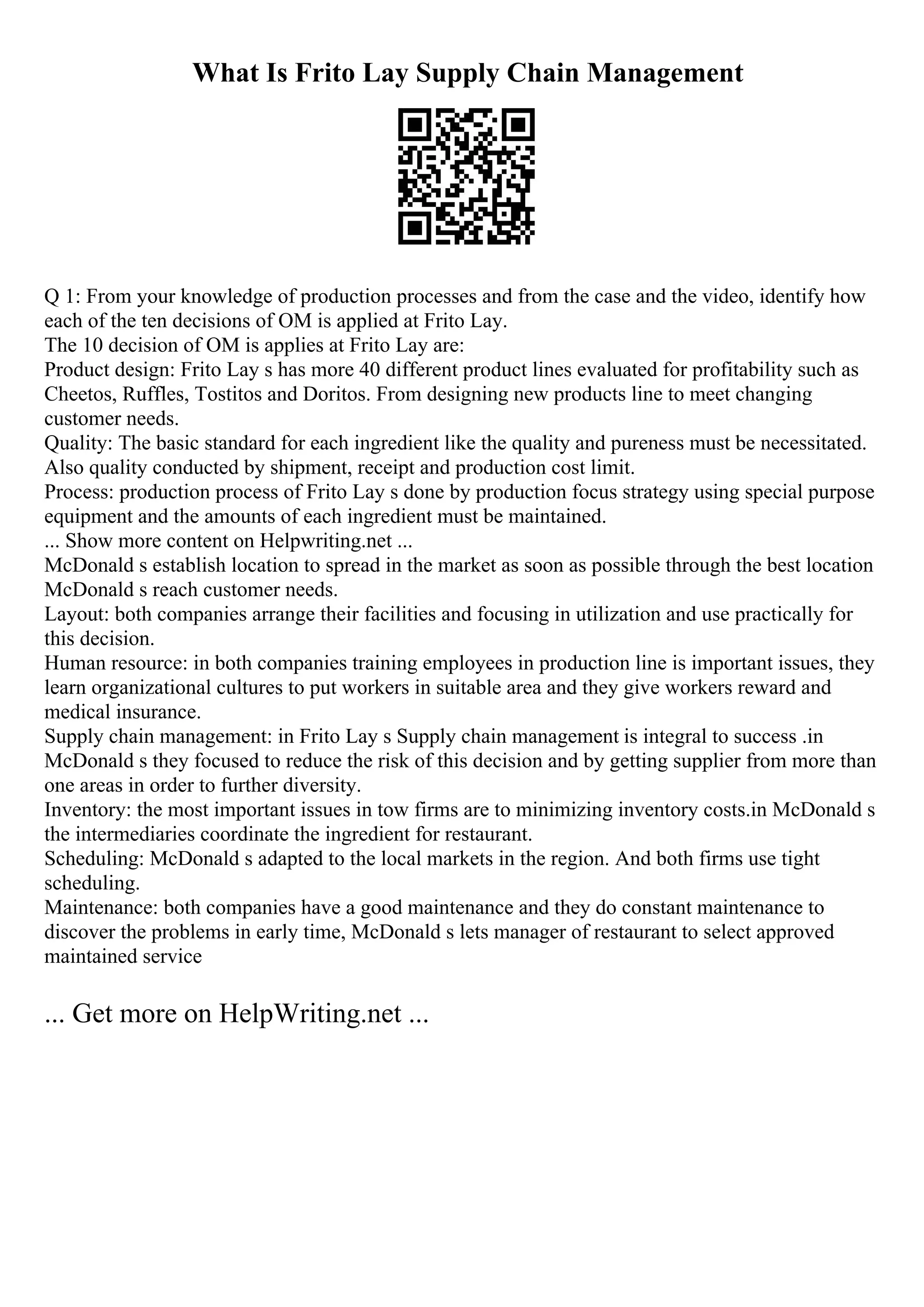 What Is Frito Lay Supply Chain Management
Q 1: From your knowledge of production processes and from the case and the video, identify how
each of the ten decisions of OM is applied at Frito Lay.
The 10 decision of OM is applies at Frito Lay are:
Product design: Frito Lay s has more 40 different product lines evaluated for profitability such as
Cheetos, Ruffles, Tostitos and Doritos. From designing new products line to meet changing
customer needs.
Quality: The basic standard for each ingredient like the quality and pureness must be necessitated.
Also quality conducted by shipment, receipt and production cost limit.
Process: production process of Frito Lay s done by production focus strategy using special purpose
equipment and the amounts of each ingredient must be maintained.
... Show more content on Helpwriting.net ...
McDonald s establish location to spread in the market as soon as possible through the best location
McDonald s reach customer needs.
Layout: both companies arrange their facilities and focusing in utilization and use practically for
this decision.
Human resource: in both companies training employees in production line is important issues, they
learn organizational cultures to put workers in suitable area and they give workers reward and
medical insurance.
Supply chain management: in Frito Lay s Supply chain management is integral to success .in
McDonald s they focused to reduce the risk of this decision and by getting supplier from more than
one areas in order to further diversity.
Inventory: the most important issues in tow firms are to minimizing inventory costs.in McDonald s
the intermediaries coordinate the ingredient for restaurant.
Scheduling: McDonald s adapted to the local markets in the region. And both firms use tight
scheduling.
Maintenance: both companies have a good maintenance and they do constant maintenance to
discover the problems in early time, McDonald s lets manager of restaurant to select approved
maintained service
... Get more on HelpWriting.net ...
 