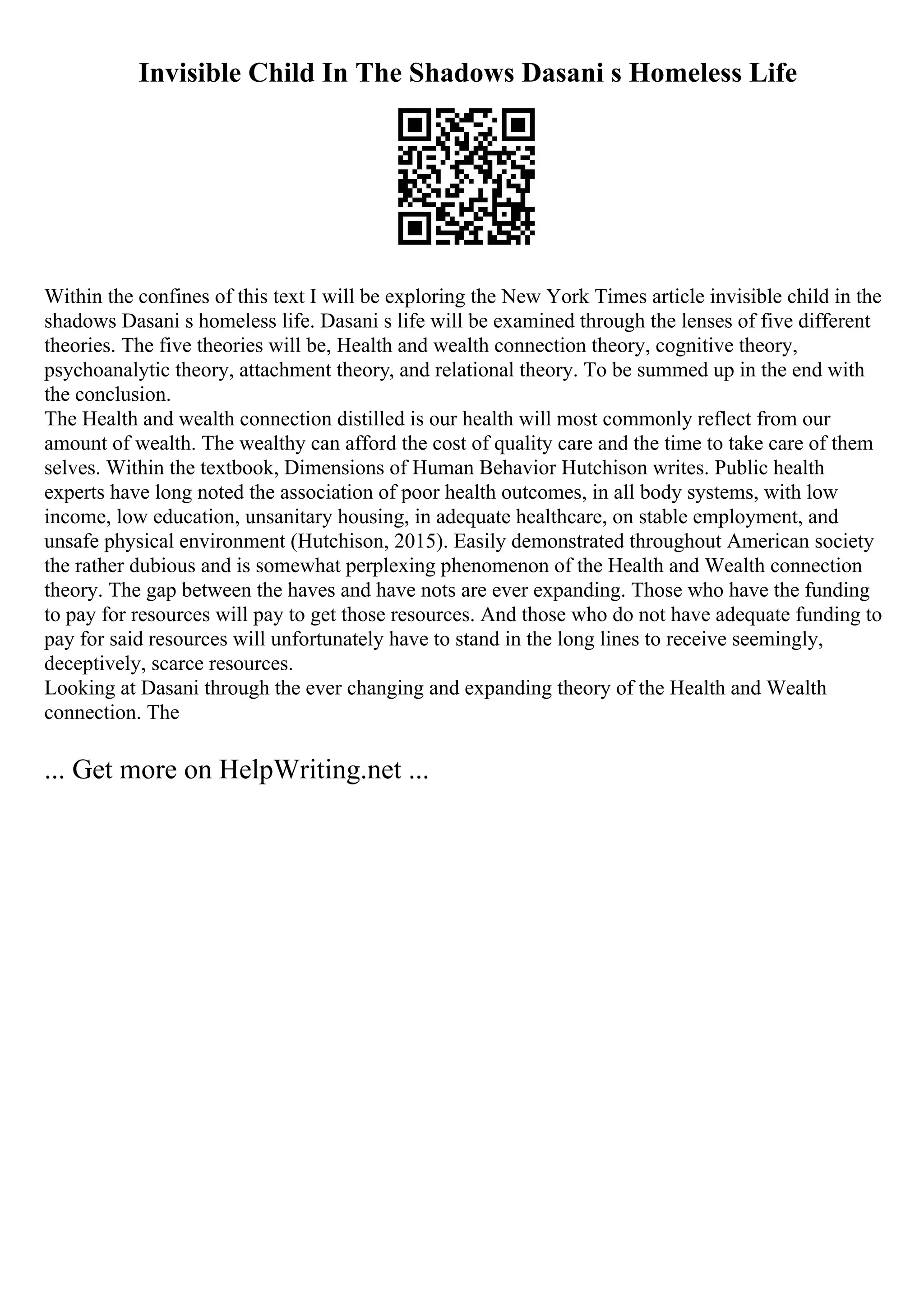 Invisible Child In The Shadows Dasani s Homeless Life
Within the confines of this text I will be exploring the New York Times article invisible child in the
shadows Dasani s homeless life. Dasani s life will be examined through the lenses of five different
theories. The five theories will be, Health and wealth connection theory, cognitive theory,
psychoanalytic theory, attachment theory, and relational theory. To be summed up in the end with
the conclusion.
The Health and wealth connection distilled is our health will most commonly reflect from our
amount of wealth. The wealthy can afford the cost of quality care and the time to take care of them
selves. Within the textbook, Dimensions of Human Behavior Hutchison writes. Public health
experts have long noted the association of poor health outcomes, in all body systems, with low
income, low education, unsanitary housing, in adequate healthcare, on stable employment, and
unsafe physical environment (Hutchison, 2015). Easily demonstrated throughout American society
the rather dubious and is somewhat perplexing phenomenon of the Health and Wealth connection
theory. The gap between the haves and have nots are ever expanding. Those who have the funding
to pay for resources will pay to get those resources. And those who do not have adequate funding to
pay for said resources will unfortunately have to stand in the long lines to receive seemingly,
deceptively, scarce resources.
Looking at Dasani through the ever changing and expanding theory of the Health and Wealth
connection. The
... Get more on HelpWriting.net ...
 