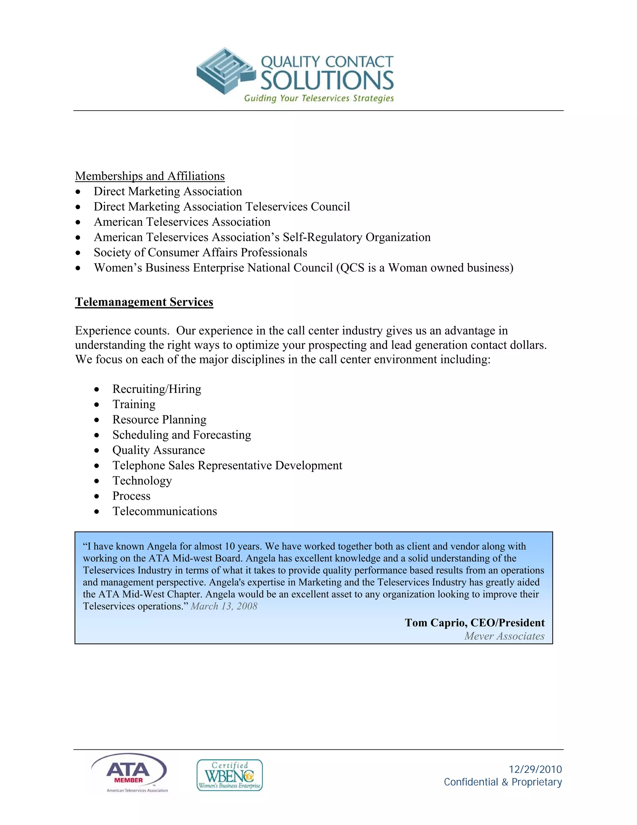 Memberships and Affiliations
 Direct Marketing Association
 Direct Marketing Association Teleservices Council
 American Teleservices Association
 American Teleservices Association’s Self-Regulatory Organization
 Society of Consumer Affairs Professionals
 Women’s Business Enterprise National Council (QCS is a Woman owned business)

Telemanagement Services

Experience counts. Our experience in the call center industry gives us an advantage in
understanding the right ways to optimize your prospecting and lead generation contact dollars.
We focus on each of the major disciplines in the call center environment including:

       Recruiting/Hiring
       Training
       Resource Planning
       Scheduling and Forecasting
       Quality Assurance
       Telephone Sales Representative Development
       Technology
       Process
       Telecommunications

 “I have known Angela for almost 10 years. We have worked together both as client and vendor along with
 working on the ATA Mid-west Board. Angela has excellent knowledge and a solid understanding of the
 Teleservices Industry in terms of what it takes to provide quality performance based results from an operations
 and management perspective. Angela's expertise in Marketing and the Teleservices Industry has greatly aided
 the ATA Mid-West Chapter. Angela would be an excellent asset to any organization looking to improve their
 Teleservices operations.” March 13, 2008
                                                                              Tom Caprio, CEO/President
                                                                                        Meyer Associates




                                                                                                     12/29/2010
                                                                                       Confidential & Proprietary
 