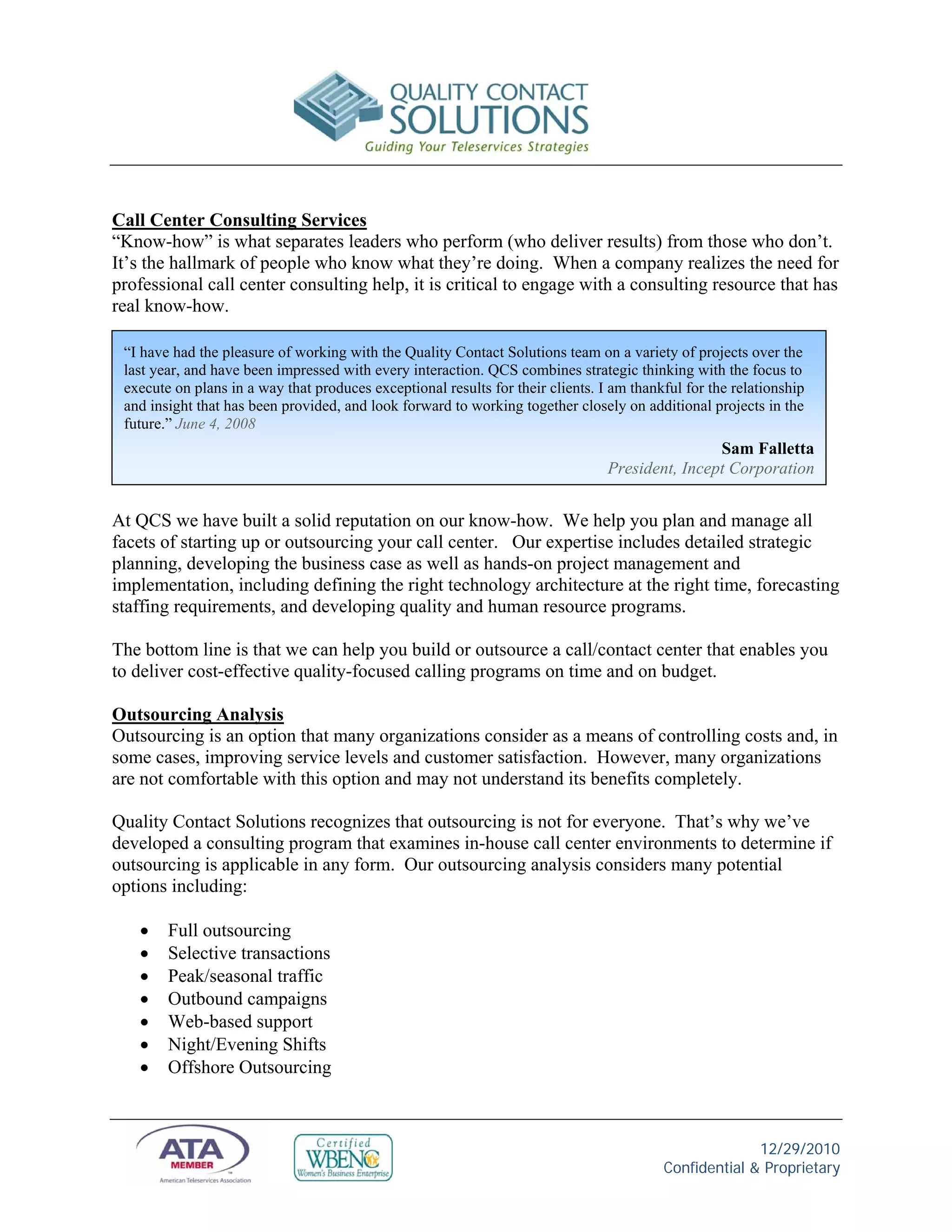 Call Center Consulting Services
“Know-how” is what separates leaders who perform (who deliver results) from those who don’t.
It’s the hallmark of people who know what they’re doing. When a company realizes the need for
professional call center consulting help, it is critical to engage with a consulting resource that has
real know-how.

 “I have had the pleasure of working with the Quality Contact Solutions team on a variety of projects over the
 last year, and have been impressed with every interaction. QCS combines strategic thinking with the focus to
 execute on plans in a way that produces exceptional results for their clients. I am thankful for the relationship
 and insight that has been provided, and look forward to working together closely on additional projects in the
 future.” June 4, 2008
                                                                                                 Sam Falletta
                                                                                 President, Incept Corporation


At QCS we have built a solid reputation on our know-how. We help you plan and manage all
facets of starting up or outsourcing your call center. Our expertise includes detailed strategic
planning, developing the business case as well as hands-on project management and
implementation, including defining the right technology architecture at the right time, forecasting
staffing requirements, and developing quality and human resource programs.

The bottom line is that we can help you build or outsource a call/contact center that enables you
to deliver cost-effective quality-focused calling programs on time and on budget.

Outsourcing Analysis
Outsourcing is an option that many organizations consider as a means of controlling costs and, in
some cases, improving service levels and customer satisfaction. However, many organizations
are not comfortable with this option and may not understand its benefits completely.

Quality Contact Solutions recognizes that outsourcing is not for everyone. That’s why we’ve
developed a consulting program that examines in-house call center environments to determine if
outsourcing is applicable in any form. Our outsourcing analysis considers many potential
options including:

       Full outsourcing
       Selective transactions
       Peak/seasonal traffic
       Outbound campaigns
       Web-based support
       Night/Evening Shifts
       Offshore Outsourcing



                                                                                                        12/29/2010
                                                                                          Confidential & Proprietary
 
