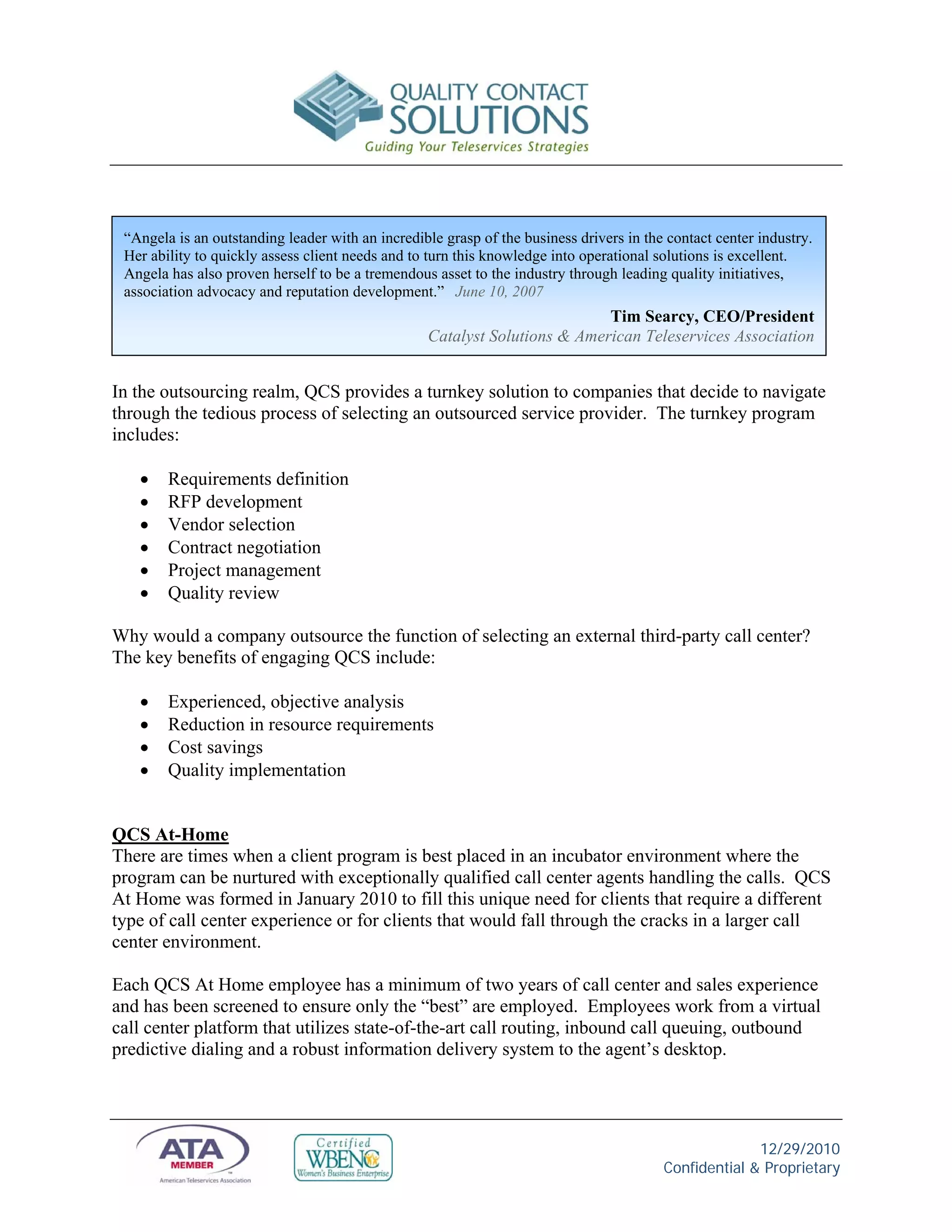 “Angela is an outstanding leader with an incredible grasp of the business drivers in the contact center industry.
 Her ability to quickly assess client needs and to turn this knowledge into operational solutions is excellent.
 Angela has also proven herself to be a tremendous asset to the industry through leading quality initiatives,
 association advocacy and reputation development.” June 10, 2007
                                                                           Tim Searcy, CEO/President
                                                  Catalyst Solutions & American Teleservices Association


In the outsourcing realm, QCS provides a turnkey solution to companies that decide to navigate
through the tedious process of selecting an outsourced service provider. The turnkey program
includes:

       Requirements definition
       RFP development
       Vendor selection
       Contract negotiation
       Project management
       Quality review

Why would a company outsource the function of selecting an external third-party call center?
The key benefits of engaging QCS include:

       Experienced, objective analysis
       Reduction in resource requirements
       Cost savings
       Quality implementation


QCS At-Home
There are times when a client program is best placed in an incubator environment where the
program can be nurtured with exceptionally qualified call center agents handling the calls. QCS
At Home was formed in January 2010 to fill this unique need for clients that require a different
type of call center experience or for clients that would fall through the cracks in a larger call
center environment.

Each QCS At Home employee has a minimum of two years of call center and sales experience
and has been screened to ensure only the “best” are employed. Employees work from a virtual
call center platform that utilizes state-of-the-art call routing, inbound call queuing, outbound
predictive dialing and a robust information delivery system to the agent’s desktop.




                                                                                                       12/29/2010
                                                                                         Confidential & Proprietary
 