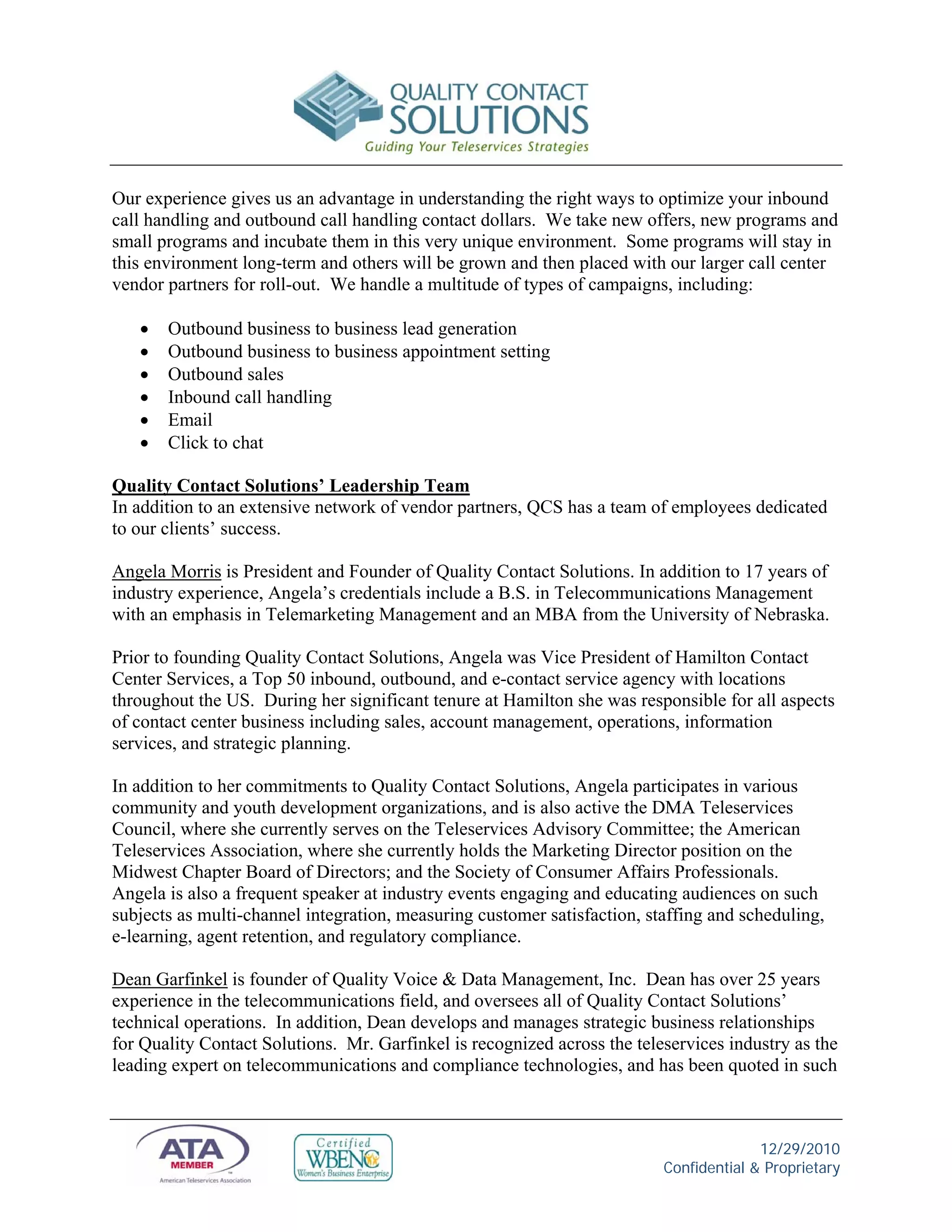 Our experience gives us an advantage in understanding the right ways to optimize your inbound
call handling and outbound call handling contact dollars. We take new offers, new programs and
small programs and incubate them in this very unique environment. Some programs will stay in
this environment long-term and others will be grown and then placed with our larger call center
vendor partners for roll-out. We handle a multitude of types of campaigns, including:

      Outbound business to business lead generation
      Outbound business to business appointment setting
      Outbound sales
      Inbound call handling
      Email
      Click to chat

Quality Contact Solutions’ Leadership Team
In addition to an extensive network of vendor partners, QCS has a team of employees dedicated
to our clients’ success.

Angela Morris is President and Founder of Quality Contact Solutions. In addition to 17 years of
industry experience, Angela’s credentials include a B.S. in Telecommunications Management
with an emphasis in Telemarketing Management and an MBA from the University of Nebraska.

Prior to founding Quality Contact Solutions, Angela was Vice President of Hamilton Contact
Center Services, a Top 50 inbound, outbound, and e-contact service agency with locations
throughout the US. During her significant tenure at Hamilton she was responsible for all aspects
of contact center business including sales, account management, operations, information
services, and strategic planning.

In addition to her commitments to Quality Contact Solutions, Angela participates in various
community and youth development organizations, and is also active the DMA Teleservices
Council, where she currently serves on the Teleservices Advisory Committee; the American
Teleservices Association, where she currently holds the Marketing Director position on the
Midwest Chapter Board of Directors; and the Society of Consumer Affairs Professionals.
Angela is also a frequent speaker at industry events engaging and educating audiences on such
subjects as multi-channel integration, measuring customer satisfaction, staffing and scheduling,
e-learning, agent retention, and regulatory compliance.

Dean Garfinkel is founder of Quality Voice & Data Management, Inc. Dean has over 25 years
experience in the telecommunications field, and oversees all of Quality Contact Solutions’
technical operations. In addition, Dean develops and manages strategic business relationships
for Quality Contact Solutions. Mr. Garfinkel is recognized across the teleservices industry as the
leading expert on telecommunications and compliance technologies, and has been quoted in such



                                                                                        12/29/2010
                                                                          Confidential & Proprietary
 