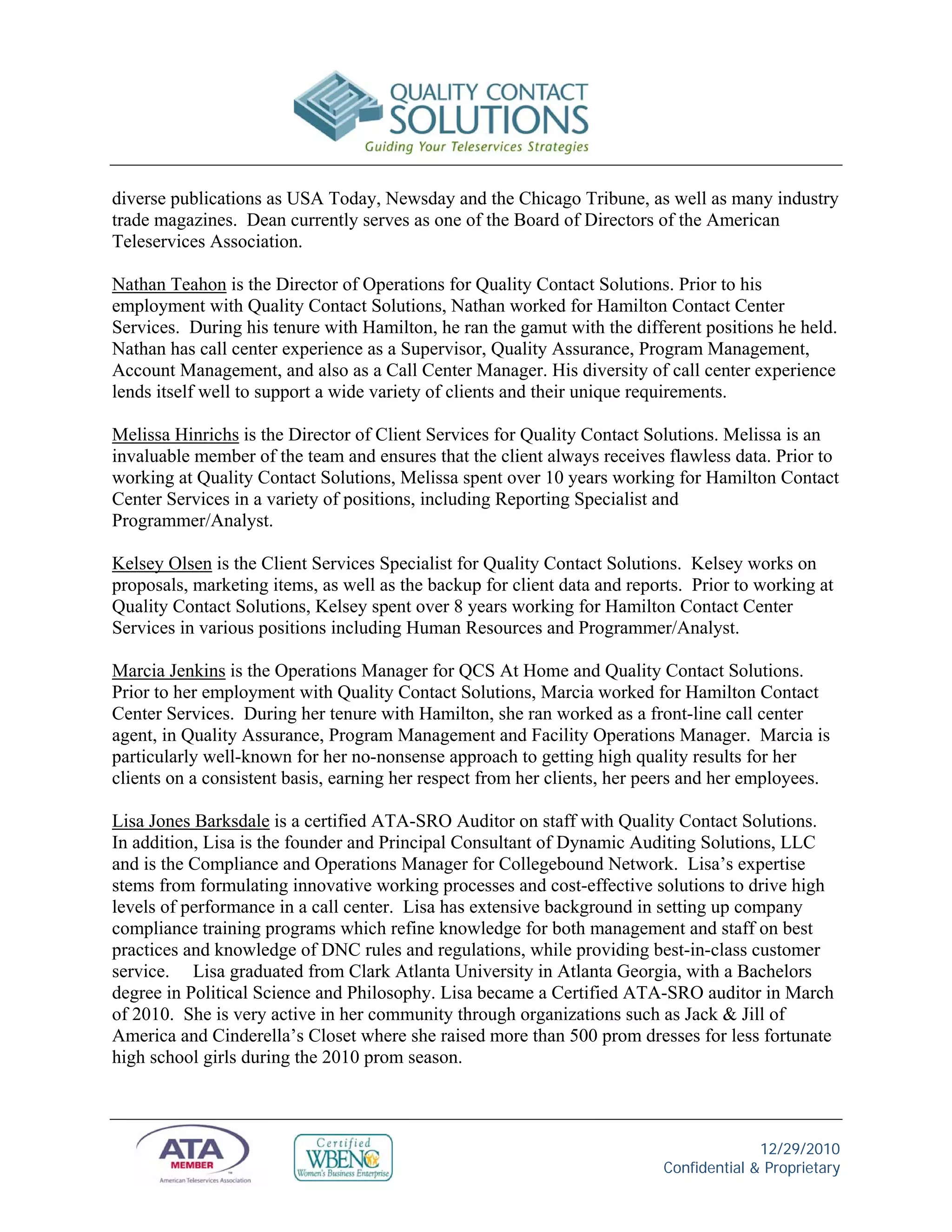 diverse publications as USA Today, Newsday and the Chicago Tribune, as well as many industry
trade magazines. Dean currently serves as one of the Board of Directors of the American
Teleservices Association.

Nathan Teahon is the Director of Operations for Quality Contact Solutions. Prior to his
employment with Quality Contact Solutions, Nathan worked for Hamilton Contact Center
Services. During his tenure with Hamilton, he ran the gamut with the different positions he held.
Nathan has call center experience as a Supervisor, Quality Assurance, Program Management,
Account Management, and also as a Call Center Manager. His diversity of call center experience
lends itself well to support a wide variety of clients and their unique requirements.

Melissa Hinrichs is the Director of Client Services for Quality Contact Solutions. Melissa is an
invaluable member of the team and ensures that the client always receives flawless data. Prior to
working at Quality Contact Solutions, Melissa spent over 10 years working for Hamilton Contact
Center Services in a variety of positions, including Reporting Specialist and
Programmer/Analyst.

Kelsey Olsen is the Client Services Specialist for Quality Contact Solutions. Kelsey works on
proposals, marketing items, as well as the backup for client data and reports. Prior to working at
Quality Contact Solutions, Kelsey spent over 8 years working for Hamilton Contact Center
Services in various positions including Human Resources and Programmer/Analyst.

Marcia Jenkins is the Operations Manager for QCS At Home and Quality Contact Solutions.
Prior to her employment with Quality Contact Solutions, Marcia worked for Hamilton Contact
Center Services. During her tenure with Hamilton, she ran worked as a front-line call center
agent, in Quality Assurance, Program Management and Facility Operations Manager. Marcia is
particularly well-known for her no-nonsense approach to getting high quality results for her
clients on a consistent basis, earning her respect from her clients, her peers and her employees.

Lisa Jones Barksdale is a certified ATA-SRO Auditor on staff with Quality Contact Solutions.
In addition, Lisa is the founder and Principal Consultant of Dynamic Auditing Solutions, LLC
and is the Compliance and Operations Manager for Collegebound Network. Lisa’s expertise
stems from formulating innovative working processes and cost-effective solutions to drive high
levels of performance in a call center. Lisa has extensive background in setting up company
compliance training programs which refine knowledge for both management and staff on best
practices and knowledge of DNC rules and regulations, while providing best-in-class customer
service. Lisa graduated from Clark Atlanta University in Atlanta Georgia, with a Bachelors
degree in Political Science and Philosophy. Lisa became a Certified ATA-SRO auditor in March
of 2010. She is very active in her community through organizations such as Jack & Jill of
America and Cinderella’s Closet where she raised more than 500 prom dresses for less fortunate
high school girls during the 2010 prom season.



                                                                                        12/29/2010
                                                                          Confidential & Proprietary
 