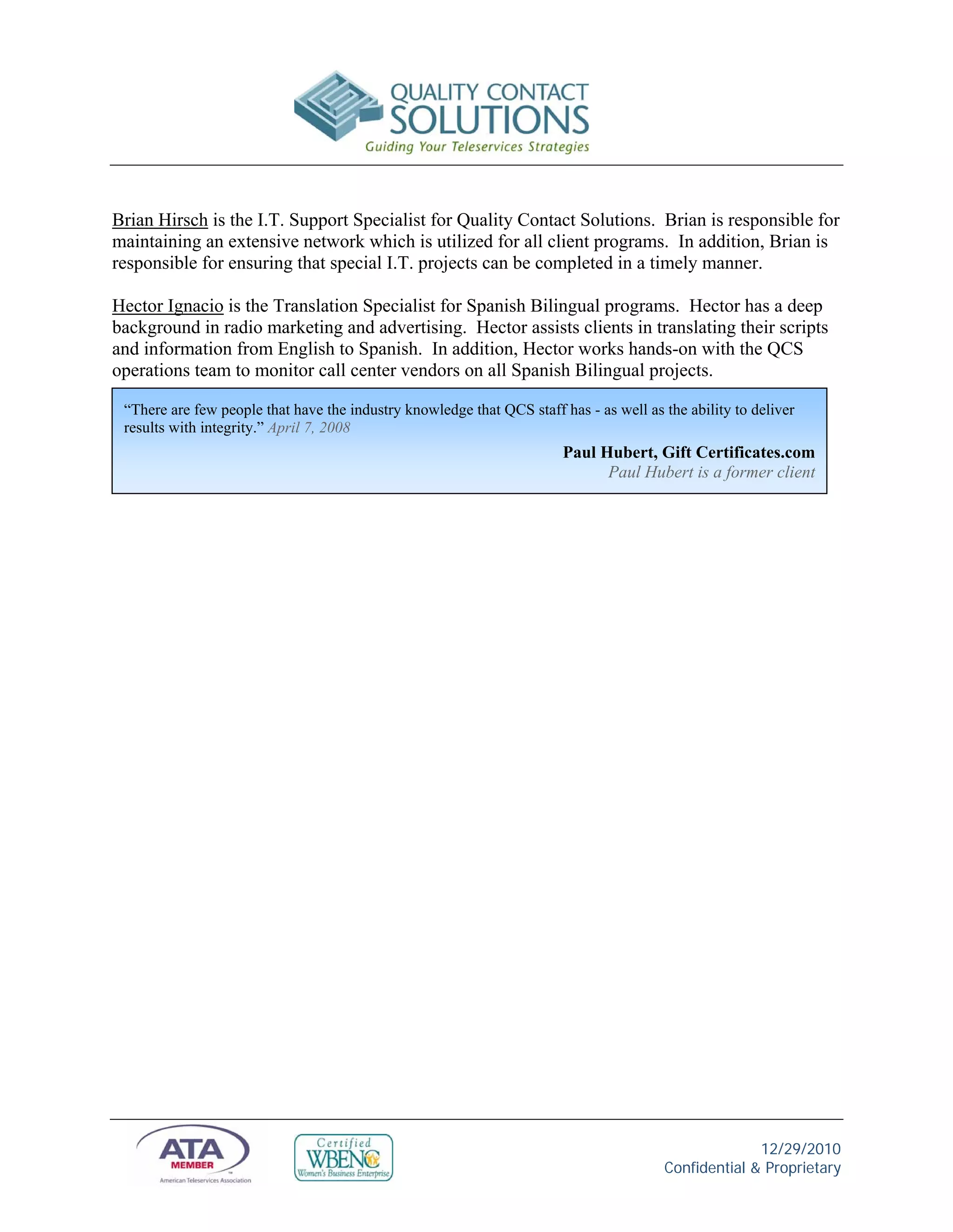 Brian Hirsch is the I.T. Support Specialist for Quality Contact Solutions. Brian is responsible for
maintaining an extensive network which is utilized for all client programs. In addition, Brian is
responsible for ensuring that special I.T. projects can be completed in a timely manner.

Hector Ignacio is the Translation Specialist for Spanish Bilingual programs. Hector has a deep
background in radio marketing and advertising. Hector assists clients in translating their scripts
and information from English to Spanish. In addition, Hector works hands-on with the QCS
operations team to monitor call center vendors on all Spanish Bilingual projects.

 “There are few people that have the industry knowledge that QCS staff has - as well as the ability to deliver
 results with integrity.” April 7, 2008
                                                                        Paul Hubert, Gift Certificates.com
                                                                              Paul Hubert is a former client




                                                                                                      12/29/2010
                                                                                        Confidential & Proprietary
 