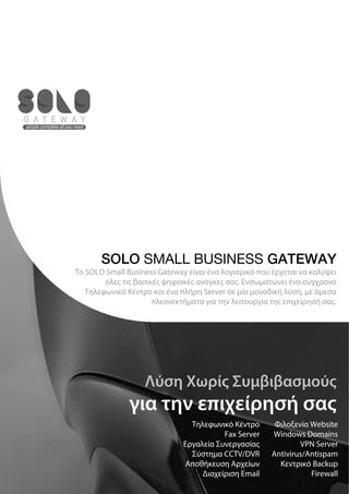SOLO SMALL BUSINESS GATEWAY
Το SOLO Small Business Gateway είναι ένα λογισμικό που έρχεται να καλύψει
        όλες τις βασικές ψηφιακές ανάγκες σας. Ενσωματώνει ένα σύγχρονο
   Τηλεφωνικό Κέντρο και ένα πλήρη Server σε μία μοναδική λύση, με άμεσα
                      πλεονεκτήματα για την λειτουργία της επιχείρησή σας.




                   Λύση Χωρίς Συμβιβασμούς
               για την επιχείρησή σας
                                Τηλεφωνικό Κέντρο       Φιλοξενία Website
                                         Fax Server    Windows Domains
                              Εργαλεία Συνεργασίας             VPN Server
                                Σύστημα CCTV/DVR       Antivirus/Antispam
                               Αποθήκευση Αρχείων        Κεντρικό Backup
                                   Διαχείριση Email               Firewall
 