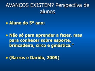 AVANÇOS EXISTEM? Perspectiva de alunos Aluno do 5º ano: Não só para aprender a fazer, mas para conhecer sobre esporte, brincadeira, circo e ginástica.” (Barros e Darido, 2009) 