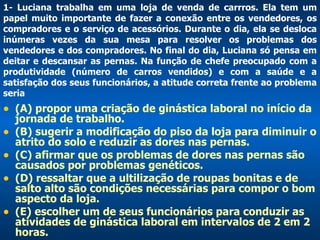 1- Luciana trabalha em uma loja de venda de carrros. Ela tem um papel muito importante de fazer a conexão entre os vendedores, os compradores e o serviço de acessórios. Durante o dia, ela se desloca inúmeras vezes da sua mesa para resolver os problemas dos vendedores e dos compradores. No final do dia, Luciana só pensa em deitar e descansar as pernas. Na função de chefe preocupado com a produtividade (número de carros vendidos) e com a saúde e a satisfação dos seus funcionários, a atitude correta frente ao problema seria (A) propor uma criação de ginástica laboral no início da jornada de trabalho.  (B) sugerir a modificação do piso da loja para diminuir o atrito do solo e reduzir as dores nas pernas. (C) afirmar que os problemas de dores nas pernas são causados por problemas genéticos. (D) ressaltar que a ultilização de roupas bonitas e de salto alto são condições necessárias para compor o bom aspecto da loja.  (E) escolher um de seus funcionários para conduzir as atividades de ginástica laboral em intervalos de 2 em 2 horas.   