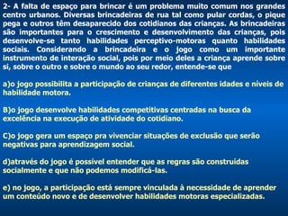 2- A falta de espaço para brincar é um problema muito comum nos grandes centro urbanos. Diversas brincadeiras de rua tal como pular cordas, o pique pega e outros têm desaparecido dos cotidianos das crianças. As brincadeiras são importantes para o crescimento e desenvolvimento das crianças, pois desenvolve-se tanto habilidades perceptivo-motoras quanto habilidades sociais. Considerando a brincadeira e o jogo como um importante instrumento de interação social, pois por meio deles a criança aprende sobre si, sobre o outro e sobre o mundo ao seu redor, entende-se que  a)o jogo possibilita a participação de crianças de diferentes idades e níveis de habilidade motora.  B)o jogo desenvolve habilidades competitivas centradas na busca da excelência na execução de atividade do cotidiano.  C)o jogo gera um espaço pra vivenciar situações de exclusão que serão negativas para aprendizagem social. d)através do jogo é possível entender que as regras são construídas socialmente e que não podemos modificá-las. e) no jogo, a participação está sempre vinculada à necessidade de aprender um conteúdo novo e de desenvolver habilidades motoras especializadas. 