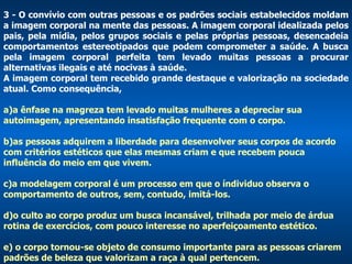 3 - O convívio com outras pessoas e os padrões sociais estabelecidos moldam a imagem corporal na mente das pessoas. A imagem corporal idealizada pelos pais, pela mídia, pelos grupos sociais e pelas próprias pessoas, desencadeia comportamentos estereotipados que podem comprometer a saúde. A busca pela imagem corporal perfeita tem levado muitas pessoas a procurar alternativas ilegais e até nocivas à saúde.  A imagem corporal tem recebido grande destaque e valorização na sociedade atual. Como consequência,  a)a ênfase na magreza tem levado muitas mulheres a depreciar sua autoimagem, apresentando insatisfação frequente com o corpo. b)as pessoas adquirem a liberdade para desenvolver seus corpos de acordo com critérios estéticos que elas mesmas criam e que recebem pouca influência do meio em que vivem. c)a modelagem corporal é um processo em que o índividuo observa o comportamento de outros, sem, contudo, imitá-los.  d)o culto ao corpo produz um busca incansável, trilhada por meio de árdua rotina de exercícios, com pouco interesse no aperfeiçoamento estético.  e) o corpo tornou-se objeto de consumo importante para as pessoas criarem padrões de beleza que valorizam a raça à qual pertencem.  