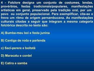 4 - Folclore designa um conjunto de costumes, lendas, provérbios, festas tradicionais/populares, manifestações artísticas em geral, preservado pela tradição oral, por um  povo  ou conjunto populacional. Para exemplificar, cita-se o frevo um ritmo de origem pernambucana. As manifestações culturais citadas a seguir que integram a mesma categoria folclórica descrita no texto são:  A) Bumba-meu boi e festa junina B) Cantiga de roda e parlenda c) Saci-perere e boitatá D) Maracatu e cordel E) Catira e samba 