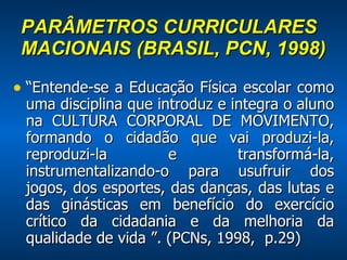 PARÂMETROS CURRICULARES MACIONAIS (BRASIL, PCN, 1998) “ Entende-se a Educação Física escolar como uma disciplina que introduz e integra o aluno na CULTURA CORPORAL DE MOVIMENTO, formando o cidadão que vai produzi-la, reproduzi-la e transformá-la, instrumentalizando-o para usufruir dos jogos, dos esportes, das danças, das lutas e das ginásticas em benefício do exercício crítico da cidadania e da melhoria da qualidade de vida ”. (PCNs, 1998,  p.29) 