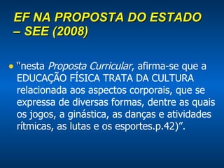 EF NA PROPOSTA DO ESTADO – SEE (2008) “ nesta  Proposta Curricular , afirma-se que a EDUCAÇÃO FÍSICA TRATA DA CULTURA relacionada aos aspectos corporais, que se expressa de diversas formas, dentre as quais os jogos, a ginástica, as danças e atividades rítmicas, as lutas e os esportes.p.42)”. 