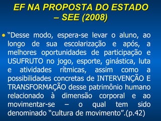 EF NA PROPOSTA DO ESTADO – SEE (2008) “ Desse modo, espera-se levar o aluno, ao longo de sua escolarização e após, a melhores oportunidades de participação e USUFRUTO no jogo, esporte, ginástica, luta e atividades rítmicas, assim como a possibilidades concretas de INTERVENÇÃO E TRANSFORMAÇÃO desse patrimônio humano relacionado à dimensão corporal e ao movimentar-se – o qual tem sido denominado “cultura de movimento”.(p.42) 