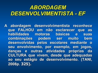 ABORDAGEM DESENVOLVIMENTISTA - EF A abordagem desenvolvimentista reconhece que FALHOU em não esclarecer que as habilidades motoras básicas e suas combinações podem ser muito bem desenvolvidas pelos escolares mediante o seu envolvimento, por exemplo, em jogos, danças e outras atividades próprias da CULTURA que vivem, desde que adequadas ao seu estágio de desenvolvimento. (TANI, 2008p.  325). 