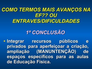 COMO TERMOS MAIS AVANÇOS NA EF?? OU ENTRAVES/DIFICULDADES 1ª CONCLUSÃO  Integrar recursos públicos e privados para aperfeiçoar a criação, ampliação (MANUNTENÇÃO) de espaços específicos para as aulas de Educação Física. 