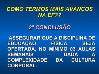 COMO TERMOS MAIS AVANÇOS NA EF?? 2ª CONCLUSÃO ASSEGURAR QUE A DISCIPLINA DE EDUCAÇÃO FÍSICA SEJA OFERTADA, NO MÍNIMO 03 AULAS SEMANAIS – DADA A COMPLEXIDADE DA CULTURA CORPORAL. 