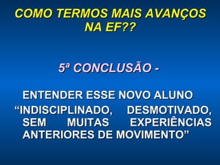 COMO TERMOS MAIS AVANÇOS NA EF?? 5ª CONCLUSÃO -  ENTENDER ESSE NOVO ALUNO “ INDISCIPLINADO, DESMOTIVADO, SEM MUITAS EXPERIÊNCIAS ANTERIORES DE MOVIMENTO” 