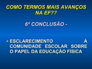 COMO TERMOS MAIS AVANÇOS NA EF?? 6ª CONCLUSÃO - ESCLARECIMENTO À COMUNIDADE ESCOLAR SOBRE O PAPEL DA EDUCAÇÃO FÍSICA 