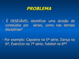 PROBLEMA    - É DESEJÁVEL identificar uma divisão de conteúdos por  séries, como nas demais disciplinas? - Por exemplo: Capoeira na 5ª série, Dança na 6ª, Exercício na 7ª série, futebol na 8ª? 