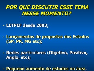 POR QUE DISCUTIR ESSE TEMA NESSE MOMENTO?    LETPEF desde 2003; Lançamentos de propostas dos Estados (SP, PR, MG etc); Redes particulares (Objetivo, Positivo,  Anglo, etc); Pequeno aumento de estudos na área . 