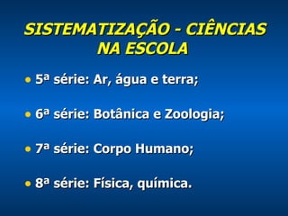 SISTEMATIZAÇÃO - CIÊNCIAS NA ESCOLA   5ª série: Ar, água e terra; 6ª série: Botânica e Zoologia; 7ª série: Corpo Humano; 8ª série: Física, química. 
